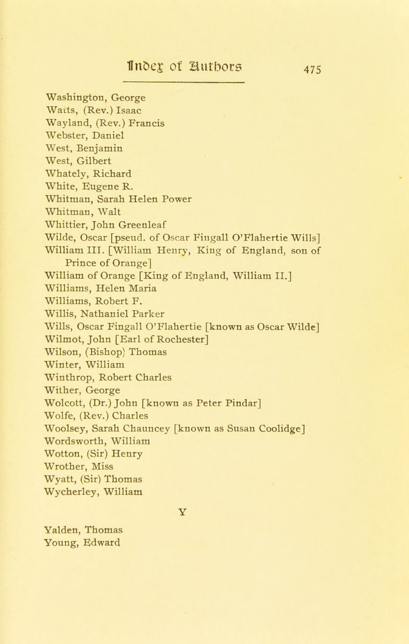 Washington, George Warts, (Rev.) Isaac Wayland, (Rev.) Francis Webster, Daniel West, Benjamin West, Gilbert Whately, Richard White, Eugene R. Whitman, Sarah Helen Power Whitman, Walt Whittier, John Greenleaf Wilde, Oscar [pseud, of Oscar Fingall O’Flahertie Wills] William III. [William Henry, King of England, son of Prince of Orange] William of Orange [King of England, William II.] Williams, Helen Maria Williams, Robert F. Willis, Nathaniel Parker Wills, Oscar Fingall O’Flahertie [known as Oscar Wilde] Wilmot, John [Earl of Rochester] Wilson, (Bishop) Thomas Winter, William Winthrop, Robert Charles Wither, George Wolcott, (Dr.) John [known as Peter Pindar] Wolfe, (Rev.) Charles Woolsey, Sarah Chauncey [known as Susan Coolidge] Wordsworth, William Wotton, (Sir) Henry Wrother, Miss Wyatt, (Sir) Thomas Wycherley, William Y Yalden, Thomas Young, Edward