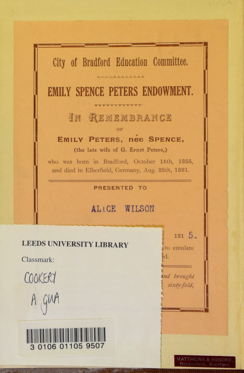 City of Bradford Education Committee. ilu.-A- A—A.. a>li>.. ll-,..illt—«li»~A EMILY SPENCE PETERS ENDOWMENT. T-'T' t t yrry yy ' OF Eiyiily Peters, nee Spence, (the late wife of G. Ernst Peters,) who was horn in Bradford, October 16th, 1855, and died in Elberfield, Germany, Aug. 25th, 1891. PRESENTED TO ALICE WILSON LEEDS UNIVERSITY LIBRARY Classmark: comi A CM 191 5. I to emulate ind brought \ sixty-fold, 3 0 06 011 05 9507 MATTHEWS & BROOKE, Bookse llers, Bradford.