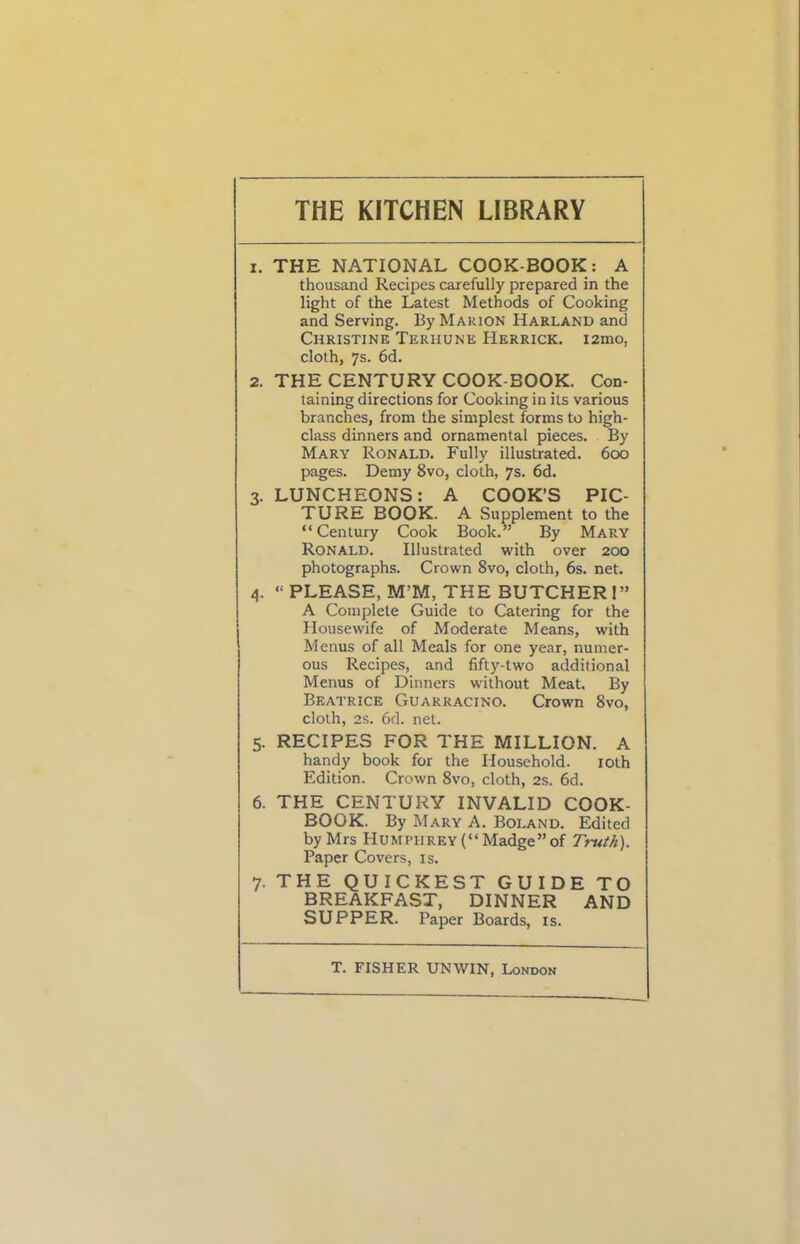 THE KITCHEN LIBRARY 1. THE NATIONAL COOK-BOOK : A thousand Recipes carefully prepared in the light of the Latest Methods of Cooking and Serving. By Marion Harland and Christine Terhune Herrick. i2mo, cloth, 7s. 6d. 2. THE CENTURY COOK-BOOK. Con- taining directions for Cooking in its various branches, from the simplest forms to high- class dinners and ornamental pieces. By Mary Ronald. Fully illustrated. 600 pages. Demy 8vo, cloth, 7s. 6d. 3. LUNCHEONS: A COOK’S PIC- TURE BOOK. A Supplement to the “Century Cook Book.” By Mary Ronald. Illustrated with over 200 photographs. Crown 8vo, cloth, 6s. net. 4. “ PLEASE, M’M, THE BUTCHER 1” A Complete Guide to Catering for the Housewife of Moderate Means, with Menus of all Meals for one year, numer- ous Recipes, and fifty-two additional Menus of Dinners without Meat. By Beatrice Guarracino. Crown 8vo, cloth, 2s. 6d. net. 5. RECIPES FOR THE MILLION. A handy book for the Household. iolh Edition. Crown 8vo, cloth, 2s. 6d. 6. THE CENTURY INVALID COOK- BOOK. By Mary A. Boland. Edited by Mrs Humphrey (“ Madge” of Truth). Paper Covers, is. 7. THE QUICKEST GUIDE TO BREAKFAST, DINNER AND SUPPER. Paper Boards, is. T. FISHER UNWIN, London