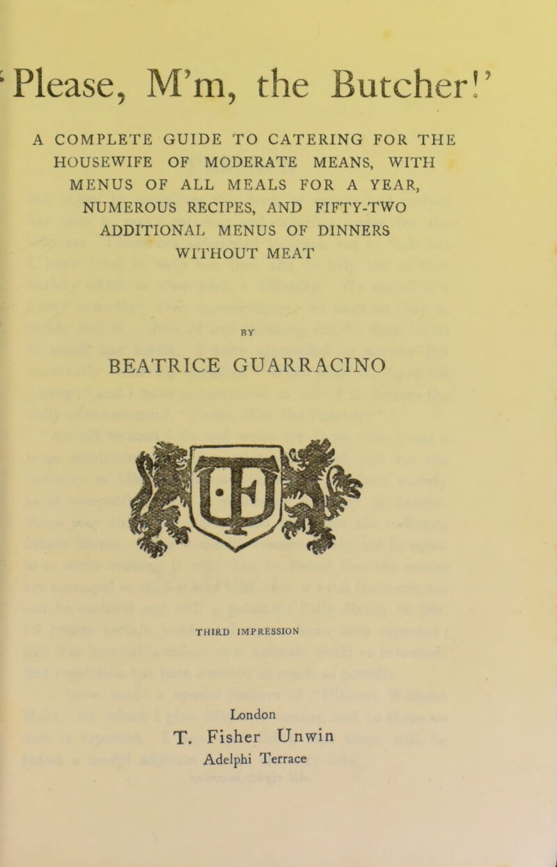 A COMPLETE GUIDE TO CATERING FOR THE HOUSEWIFE OF MODERATE MEANS, WITH MENUS OF ALL MEALS FOR A YEAR, NUMEROUS RECIPES, AND FIFTY-TWO ADDITIONAL MENUS OF DINNERS WITHOUT MEAT BEATRICE GUARRACINO THIRD IMPRESSION London T. Fisher Unwin Adelphi Terrace