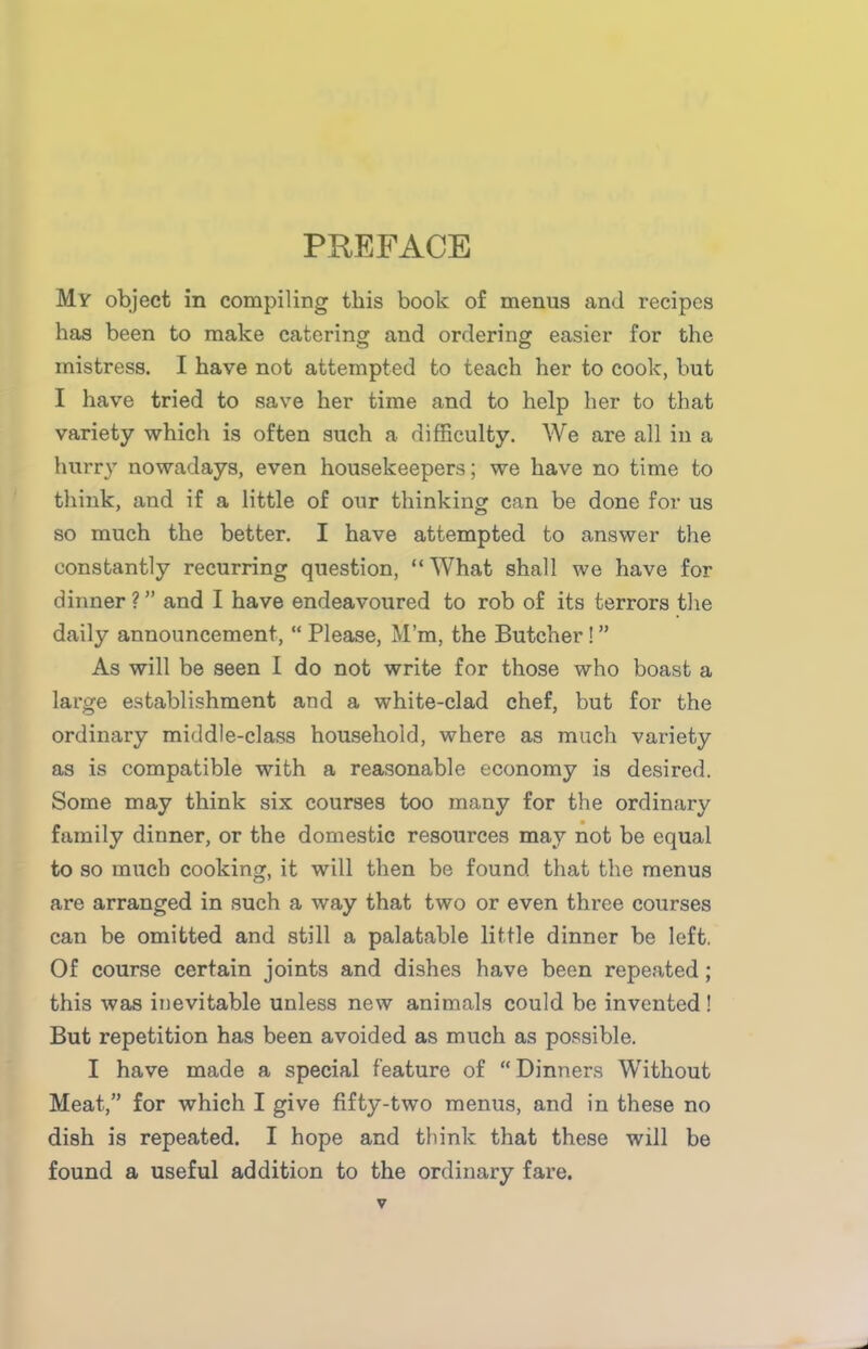 PREFACE My object in compiling this book of menus and recipes has been to make catering and ordering easier for the mistress. I have not attempted to teach her to cook, but I have tried to save her time and to help her to that variety which is often such a difficulty. We are all in a hurry nowadays, even housekeepers; we have no time to think, and if a little of our thinking can be done for us so much the better. I have attempted to answer the constantly recurring question, “What shall we have for dinner ? ” and I have endeavoured to rob of its terrors the daily announcement, “ Please, M’m, the Butcher ! ” As will be seen I do not write for those who boast a large establishment and a white-clad chef, but for the ordinary middle-class household, where as much variety as is compatible with a reasonable economy is desired. Some may think six courses too many for the ordinary family dinner, or the domestic resources may not be equal to so much cooking, it will then be found that the menus are arranged in such a way that two or even three courses can be omitted and still a palatable little dinner be left. Of course certain joints and dishes have been repeated; this was inevitable unless new animals could be invented ! But repetition has been avoided as much as possible. I have made a special feature of “Dinners Without Meat,” for which I give fifty-two menus, and in these no dish is repeated. I hope and think that these will be found a useful addition to the ordinary fare.