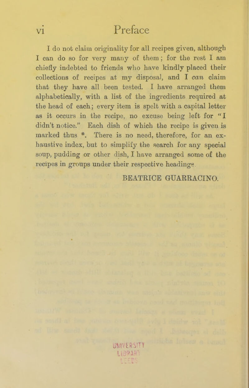 I do not claim originality for all recipes given, although I can do so for very many of them ; for the rest I am chiefly indebted to friends who have kindly placed their collections of recipes at my disposal, and I can claim that they have all been tested. I have arranged them alphabetically, with a list of the ingredients required at the head of each; every item is spelt with a capital letter as it occurs in the recipe, no excuse being left for “I didn’t notice.” Each dish of which the recipe is given is marked thus *. There is no need, therefore, for an ex- haustive index, but to simplify the search for any special soup, pudding or other dish, I have arranged some of the recipes in groups under their respective headings BEATRICE GUARRACINO. UMtVER^TY UlW