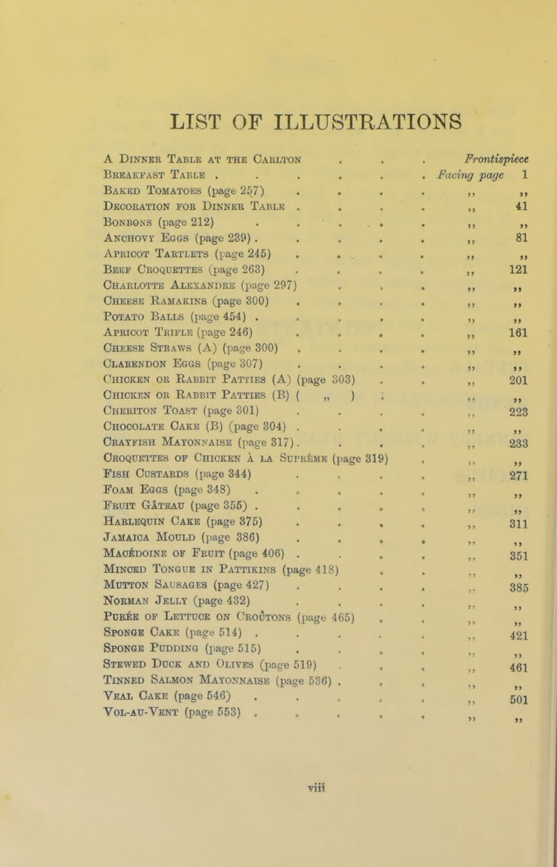 LIST OF ILLUSTRATIONS A Dinner Table at the Carlton Breakfast Table ..... Baked Tomatoes (page 257) Decoration for Dinner Table . Bonbons (page 212) . . ... Anchovy Eggs (page 239) .... Apricot Tartlets (page 245) Beef Croquettes (page 263) Charlotte Alexandre (page 297) Cheese Ramakins (page 300) Potato Balls (page 454) .... Apricot Trifle (page 246) Cheese Straws (A) (page 300) Clarendon Eggs (page 307) Chicken ok Rabbit Patties (A) (page 303) Chicken or Rabbit Patties (B) ( „ ) Cheriton Toast (page 301) Chocolate Cake (B) (page 304) . Crayfish Mayonnaise (page 317). Croquettes of Chicken a la Supreme (page 319) Fish Custards (page 344) Foam Eggs (page 34S) .... Fruit Gateau (page 355) .... Harlequin Cake (page 375) Jamaica Mould (page 386) Macedoine of Fruit (page 406) . Minced Tongue in Pattikins (page 418) Mutton Sausages (page 427) Norman Jelly (page 432) Puree of Lettuce on Croutons (page 465) Sponge Cake (page 514) . Sponge Pudding (page 515) Stewed Duck and Olives (page 519) Tinned Salmon Mayonnaise (page 536) . Veal Cake (page 546) Vol-au-Vent (page 553) .... Frontispiece Facing page 1 99 99 „ 41 99 99 „ 81 9 9 99 „ 121 99 99 9 9 99 99 9 9 „ 161 9 9 99 99 9 9 ,, 201 9 9 9 9 223 9 9 99 „ 233 9 9 99 „ 271 99 99 9 9 99 „ 311 9 9 9 9 „ 351 9 9 99 ,9 385 99 99 ,, 421 9 9 9 9 „ 461 99 99 ,, 501 >» »>