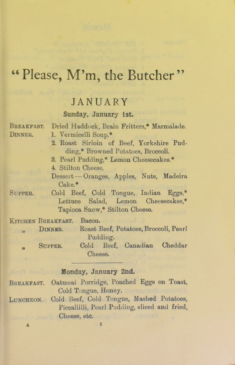 “Please, M’m, the Butcher” Breakfast. Dinner. JANUARY Sunday, January 1st. Dried Haddock, Brain Fritters,* Marmalade. 1. Vermicelli Soup.* 2. Roast Sirloin of Beef, Yorkshire Pud- ding,* Browned Potatoes, Broccoli. 3. Pearl Pudding,* Lemon Cheesecakes.* 4. Stilton Cheese. Dessert — Oranges, Apples, Nuts, Madeira Cake* Supper. Cold Beef, Cold Tongue, Indian Eggs,* Lettuce Salad, Lemon Cheesecakes,* Tapioca Snow,* Stilton Cheese. Kitchen Breakfast. Bacon. „ Dinner. Roast Beef, Potatoes, Broccoli, Pearl Pudding. Supper. Cold Beef, Canadian Cheddar Breakfast. Cheese. Monday, January 2nd. Oatmeal Porridge, Poached Eggs on Toast, Cold Tongue, Honey. Luncheon. Cold Beef, Cold Tongue, Mashed Potatoes, Piccallilli, Pearl Pudding, sliced and fried, Cheese, etc. A