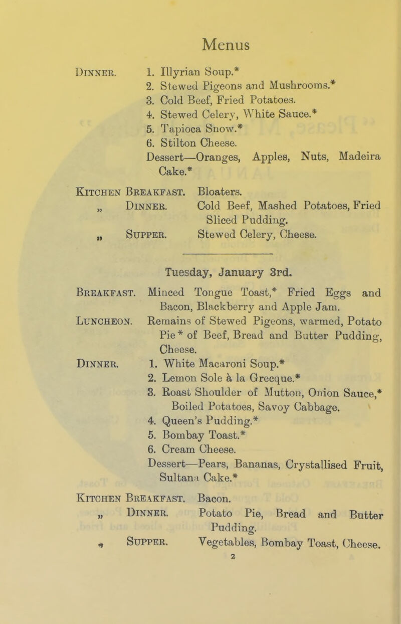 Dinner. 1. Illyrian Soup.* 2. Stewed Pigeons and Mushrooms * 3. Cold Beef, Fried Potatoes. 4. Stewed Celery, White Sauce.* 5. Tapioca Snow.* 6. Stilton Cheese. Dessert—Oranges, Apples, Nuts, Madeira Cake.* Kitchen Breakfast. Bloaters. M Dinner. Cold Beef, Mashed Potatoes, Fried Sliced Pudding. „ Supper. Stewed Celery, Cheese. Tuesday, January 3rd. Breakfast. Minced Tongue Toast,* Fried Eggs and Bacon, Blackberry and Apple Jam. Luncheon. Remains of Stewed Pigeons, warmed, Potato Pie* of Beef, Bread and Butter Pudding, Cheese. Dinner. 1. White Macaroni Soup.* 2. Lemon Sole & la Grecque.* 3. Roast Shoulder of Mutton, Onion Sauce,* Boiled Potatoes, Savoy Cabbage. 4. Queen’s Pudding.* 5. Bombay Toast.* 6. Cream Cheese. Dessert—Pears, Bananas, Crystallised Fruit, Sultana Cake.* Kitchen Breakfast. „ Dinner. „ Supper. Bacon. Potato Pie, Bread and Butter Pudding. Vegetables, Bombay Toast, Cheese.
