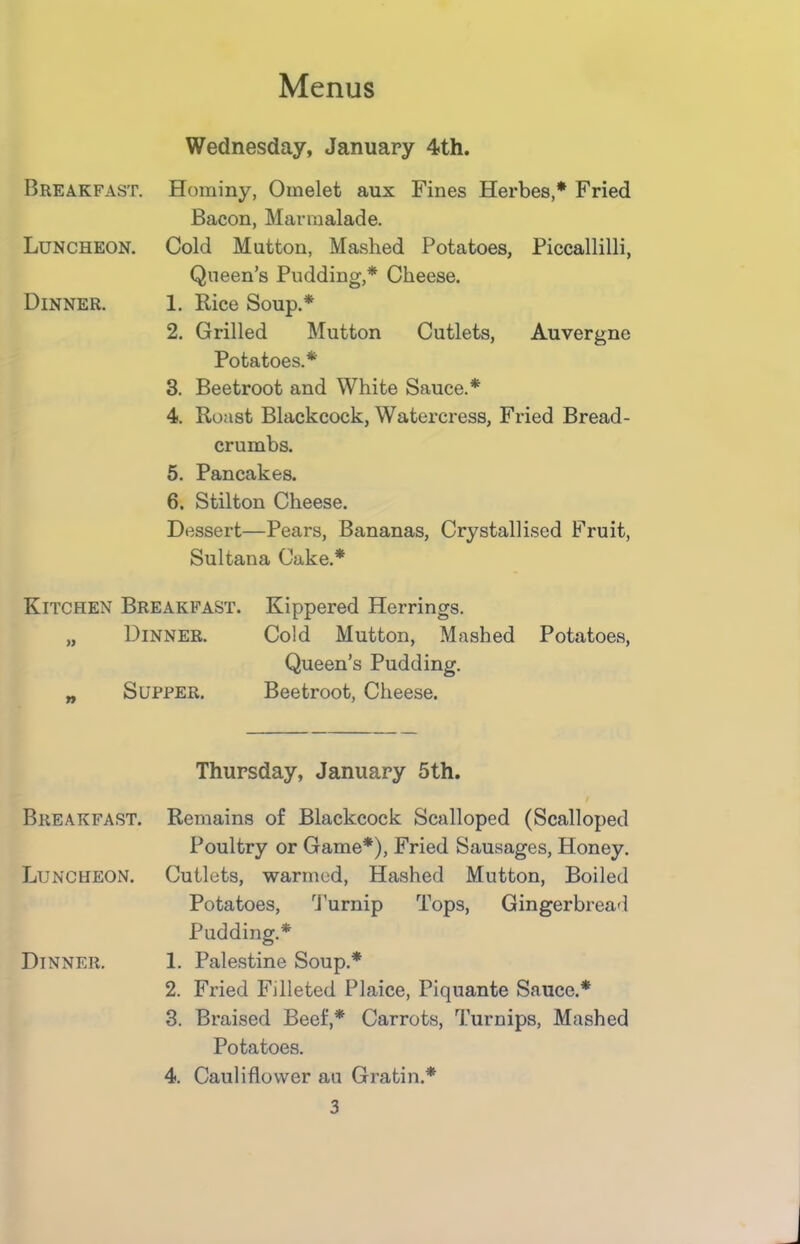 Breakfast. Wednesday, January 4th. Hominy, Omelet aux Fines Herbes,* Fried Bacon, Marmalade. Luncheon. Cold Mutton, Mashed Potatoes, Piccallilli, Queen’s Pudding,* Cheese. Dinner. 1. Rice Soup.* 2. Grilled Mutton Cutlets, Auvergne Potatoes.* 3. Beetroot and White Sauce.* 4. Roast Blackcock, Watercress, Fried Bread- crumbs. 5. Pancakes. 6. Stilton Cheese. Dessert—Pears, Bananas, Crystallised Fruit, Sultana Cake.* Kitchen Breakfast. Kippered Herrings. „ Dinner. Cold Mutton, Mashed Potatoes, Queen’s Pudding. „ Supper. Beetroot, Cheese. Breakfast. Thursday, January 5th. / Remains of Blackcock Scalloped (Scalloped Poultry or Game*), Fried Sausages, Honey. Luncheon. Cutlets, warmed, Hashed Mutton, Boiled Dinner. Potatoes, Turnip Tops, Gingerbread Pudding.* 1. Palestine Soup.* 2. Fried Filleted Plaice, Piquante Sauce.* 3. Braised Beef,* Carrots, Turnips, Mashed Potatoes. 4. Cauliflower au Gratin.*