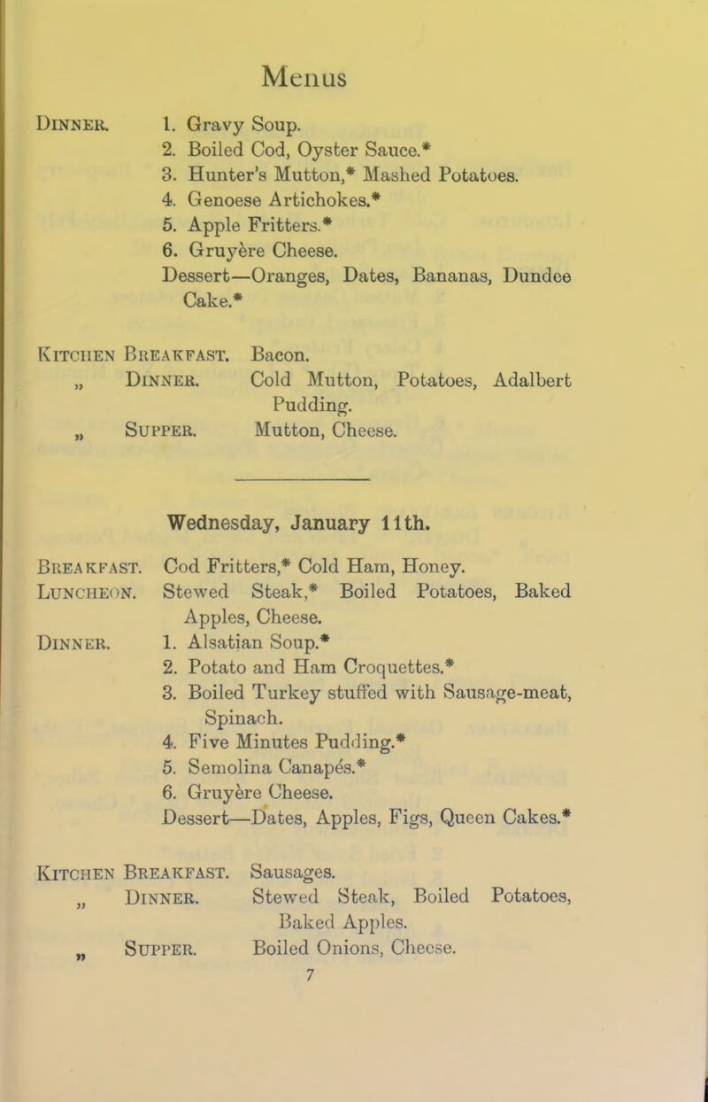 Dinner. 1. Gravy Soup. 2. Boiled Cod, Oyster Sauce.* 3. Hunter’s Mutton,* Mashed Potatoes. 4. Genoese Artichokes.* 5. Apple Fritters.* 6. Gruyere Cheese. Dessert—Oranges, Dates, Bananas, Dundee Cake* Kitchen Breakfast. Bacon. „ Dinner. Cold Mutton, Potatoes, Adalbert Pudding. „ Supper. Mutton, Cheese. Wednesday, January 11th. Breakfast. Cod Fritters,* Cold Ham, Honey. Luncheon. Stewed Steak,* Boiled Potatoes, Baked Apples, Cheese. Dinner. 1. Alsatian Soup.* 2. Potato and Ham Croquettes.* 3. Boiled Turkey stuffed with Sausage-meat, Spinach. 4. Five Minutes Pudding.* 5. Semolina Canapes.* 6. Gruyere Cheese. Dessert—Dates, Apples, Figs, Queen Cakes.* Kitchen Breakfast. Sausages. „ Dinner. Stewed Steak, Boiled Potatoes, Baked Apples. „ Supper. Boiled Onions, Cheese.
