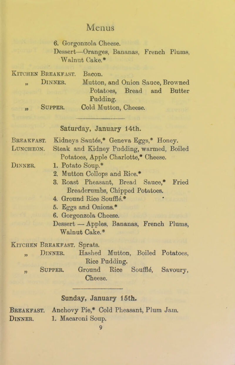 6. Gorgonzola Cheese. Dessert—Oranges, Bananas, French Plums, Walnut Cake.* Kitchen Breakfast. Bacon. „ Dinner. Mutton, and Onion Sauce, Browned Potatoes, Bread and Butter Pudding. „ Supper. Cold Mutton, Cheese. Saturday, January 14th. Breakfast. Kidneys Sautes,* Geneva Eggs,* Honey. Luncheon. Steak and Kidney Pudding, warmed, Boiled Potatoes, Apple Charlotte,* Cheese. Dinner. 1. Potato Soup* 2. Mutton Collops and Rice.* 3. Roast Pheasant, Bread Sauce,* Fried Breadcrumbs, Chipped Potatoes. 4. Ground Rice Souffle.* 5. Eggs and Onions.* 6. Gorgonzola Cheese. Dessert — Apples, Bananas, French Plums, Walnut Cake.* Kitchen Breakfast. Sprats. „ Dinner. Hashed Mutton, Boiled Potatoes, Rice Pudding. „ Supper. Ground Rice Souffle, Savoury, Cheese. Sunday, January 15th. Breakfast. Anchovy Pie,* Cold Pheasant, Plum Jam. Dinner. 1. Macaroni Soup.