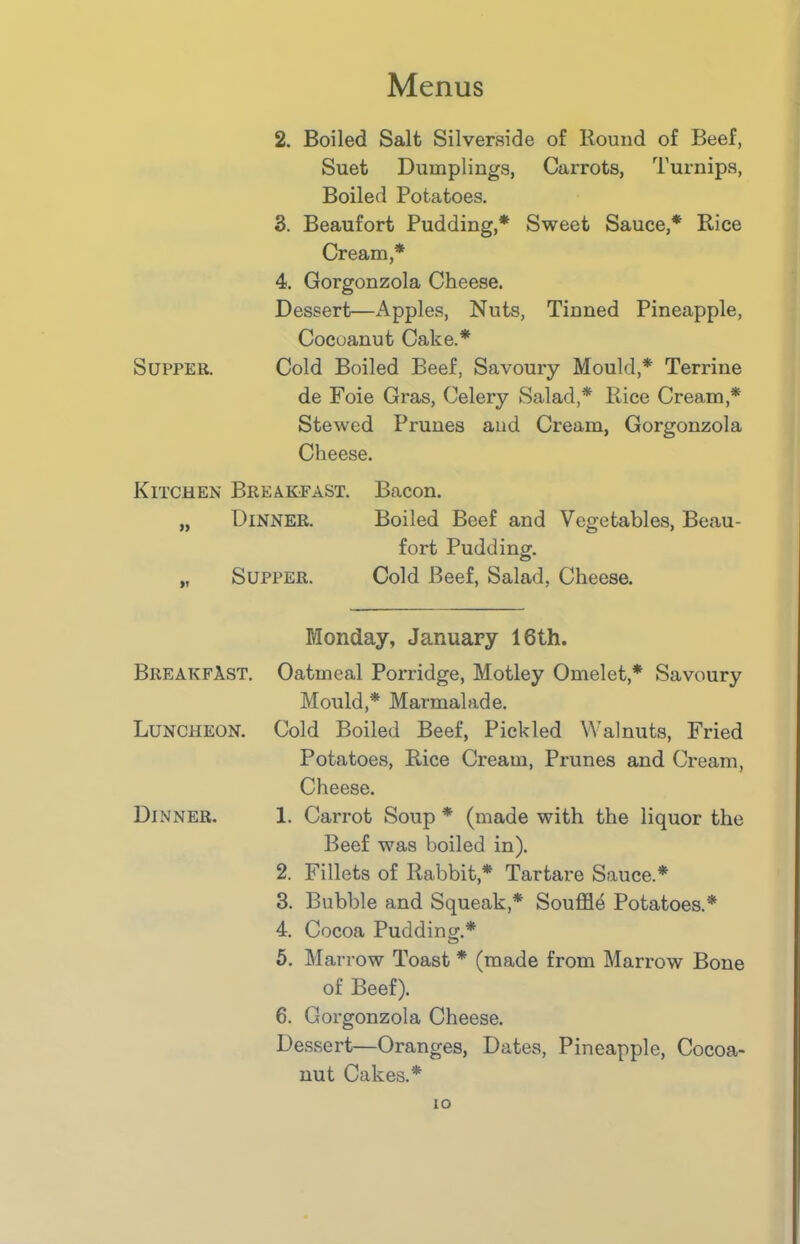 2. Boiled Salt Silverside of Hound of Beef, Suet Dumplings, Carrots, Turnips, Boiled Potatoes. 3. Beaufort Pudding,* Sweet Sauce,* Rice Cream,* 4. Gorgonzola Cheese. Dessert—Apples, Nuts, Tinned Pineapple, Cocoanut Cake.* Supper. Cold Boiled Beef, Savoury Mould,* Terrine de Foie Gras, Celery Salad,* Rice Cream,* Stewed Prunes and Cream, Gorgonzola Cheese. Kitchen Breakfast. Bacon. „ Dinner. Boiled Beef and Vegetables, Beau- fort Pudding. „ Supper. Cold Beef, Salad, Cheese. Monday, January 16th. Breakfast. Oatmeal Porridge, Motley Omelet* Savoury Mould,* Marmalade. Luncheon. Cold Boiled Beef, Pickled Walnuts, Fried Potatoes, Rice Cream, Prunes and Cream, Cheese. Dinner. 1. Carrot Soup * (made with the liquor the Beef was boiled in). 2. Fillets of Rabbit,* Tartare Sauce.* 3. Bubble and Squeak,* Souffle Potatoes.* 4. Cocoa Pudding.* 5. Marrow Toast * (made from Marrow Bone of Beef). 6. Gorgonzola Cheese. Dessert—Oranges, Dates, Pineapple, Cocoa- nut Cakes.* io
