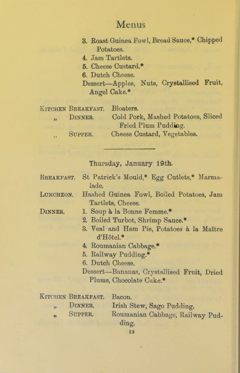 3. Roast Guinea Fowl, Bread Sauce,* Chipped Potatoes. 4. Jam Tartlets. 5. Cheese Custard.* 6. Dutch Cheese. Dessert—Apples, Nuts, Crystallised Fruit, Angel Cake.* Kitchen Breakfast. Bloaters. „ Dinner. Cold Pork, Mashed Potatoes, Sliced Fried Plum Pudding. n Supper. Cheese Custard, Vegetables. Thursday, January 19th. Breakfast. St Patrick’s Mould,* Egg Cutlets,* Marma- lade. Luncheon. Hashed Guinea Fowl, Boiled Potatoes, Jam Tartlets, Cheese. Dinner. 1. Soup k la Bonne Femme.* 2. Boiled Turbot, Shrimp Sauce.* 3. Veal and Ham Pie, Potatoes k la Maitre d’Hotel.* 4. Roumanian Cabbage.* 5. Railway Pudding.* 6. Dutch Cheese. Dessert—Bananas, Crystallised Fruit, Dried Plums, Chocolate Cake.* Kitchen Breakfast. Bacon. „ Dinner. Irish Stew, Sago Pudding. „ Supper. Roumanian Cabbage, Railway Pud- ding.