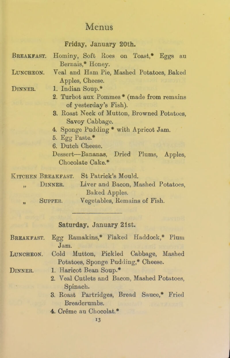 Friday, January 20th. Breakfast. Hominy, Soft Roes on Toast,* Eggs au Bernais,* Honey. Luncheon. Veal and Ham Pie, Mashed Potatoes, Baked Apples, Cheese. Dinner. 1. Indian Soup.* 2. Turbot aux Pommes * (made from remains of yesterday’s Fish). 3. Roast Neck of Mutton, Browned Potatoes, Savoy Cabbage. 4. Sponge Pudding * with Apricot Jam. 5. Egg Paste.* 6. Dutch Cheese. Dessert—Bananas, Dried Plums, Apples, Chocolate Cake.* Kitchen Breakfast. St Patrick’s Mould. „ Dinner. Liver and Bacon, Mashed Potatoes, Baked Apples. „ Supper. Vegetables, Remains of Fish. Saturday, January 21st. Breakfast. Egg Ramakins,* Flaked Haddock,* Plum Jam. Luncheon. Cold Mutton, Pickled Cabbage, Mashed Potatoes, Sponge Pudding,* Cheese. Dinner. 1. Haricot Bean Soup.* 2. Veal Cutlets and Bacon, Mashed Potatoes, Spinach. 3. Roast Partridges, Bread Sauce,* Fried Breadcrumbs. 4. Creme au Chocolat.* J