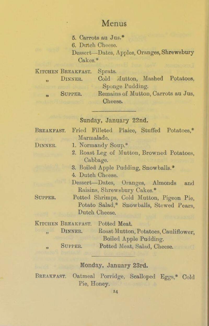 5. Carrots au Jus.* 6. Dutch Cheese. Dessert—Dates, Apples, Oranges, Shrewsbury Cakes.* Kitchen Breakfast. Sprats. „ Dinner. Cold Mutton, Mashed Potatoes, Sponge Pudding. Supper. Remains of Mutton, Carrots au Jus, Cheese. W Sunday, January 22nd. Breakfast. Fried Filleted Plaice, Stuffed Potatoes,* Marmalade. Dinner. 1. Normandy Soup.* 2. Roast Leg of Mutton, Browned Potatoes, Cabbage. 3. Boiled Apple Pudding, Snowballs.* 4. Dutch Cheese. Dessert—Dates, Oranges, Almonds and Raisins, Shrewsbury Cakes.* Supper. Potted Shrimps, Cold Mutton, Pigeon Pie, Potato Salad,* Snowballs, Stewed Pears, Dutch Cheese. Kitchen Breakfast. Potted Meat. „ Dinner. Roast Mutton, Potatoes, Cauliflower, Boiled Apple Pudding. „ Supper. Potted Meat, Salad, Cheese. Monday, January 23rd. Breakfast. Oatmeal Porridge, Scalloped Eggs,* Cold Pie, Honey.