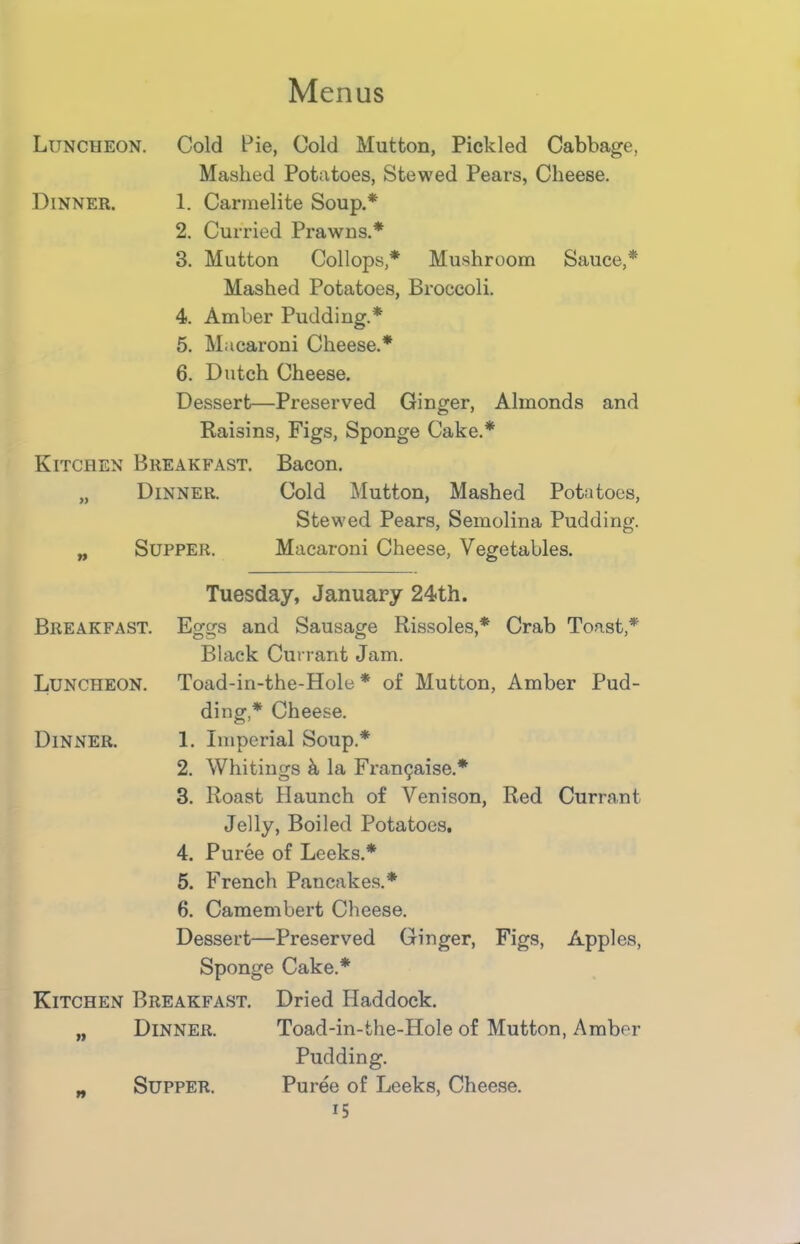Luncheon. Cold Pie, Cold Mutton, Pickled Cabbage, Mashed Potatoes, Stewed Pears, Cheese. Dinner. 1. Carmelite Soup.* 2. Curried Prawns.* 3. Mutton Collops,* Mushroom Sauce,* Mashed Potatoes, Broccoli. 4. Amber Pudding.* 5. Macaroni Cheese.* 6. Dutch Cheese. Dessert—Preserved Ginger, Almonds and Raisins, Figs, Sponge Cake.* Kitchen Breakfast. Bacon. „ Dinner. Cold Mutton, Mashed Potatoes, Stewed Pears, Semolina Pudding. „ Supper. Macaroni Cheese, Vegetables. Tuesday, January 24th. Breakfast. Eggs and Sausage Rissoles,* Crab Toast,* Black Currant Jam. Luncheon. Toad-in-the-Hole * of Mutton, Amber Pud- ding,* Cheese. Dinner. 1. Imperial Soup.* 2. Whitings k la Framjaise.* 3. Roast Haunch of Venison, Red Currant Jelly, Boiled Potatoes. 4. Puree of Leeks.* 5. French Pancakes.* 6. Camembert Cheese. Dessert—Preserved Ginger, Figs, Apples, Sponge Cake.* Kitchen Breakfast. Dried Haddock. „ Dinner. Toad-in-the-Hole of Mutton, Amber Pudding. „ Supper. Puree of Leeks, Cheese. i5