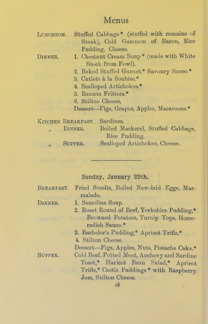 Luncheon. Stuffed Cabbage* (stuffed with remains of Steak), Cold Gammon of Bacon, Rice Dinner. Pudding, Cheese. 1. Chestnut Cream Soup * (made with White Stock from Fowl). 2. Baked Stuffed Gurnet,* Savoury Sauce.* 3. Cutlets k la Soubise.* 4. Scalloped Artichokes.* 5. Banana Fritters.* 6. Stilton Cheese. Dessert—Figs, Grapes, Apples, Macaroons.* Kitchen Breakfast. Sardines. „ Dinner. Boiled Mackerel, Stuffed Cabbage, Rice Pudding. „ Supper. Scalloped Artichokes, Cheese. Breakfast. Sunday, January 29th. Fried Smelts, Boiled New-laid Eggs, Mar- malade. Dinner. 1. Semolina Soup. 2. Roast Round of Beef, Yorkshire Pudding,* Browned Potatoes, Turnip Tops, Horse- radish Sauce,* 3. Bachelor’s Pudding,* Apricot Trifle.* 4. Stilton Cheese. Supper. Dessert—Figs, Apples, Nuts, Pistache Cake.* Cold Beef, Potted Meat, Anchovy and Sardine Toast,* Haricot Bean Salad,* Apricot Trifle,* Castle Puddings * with Raspberry Jam, Stilton Cheese.
