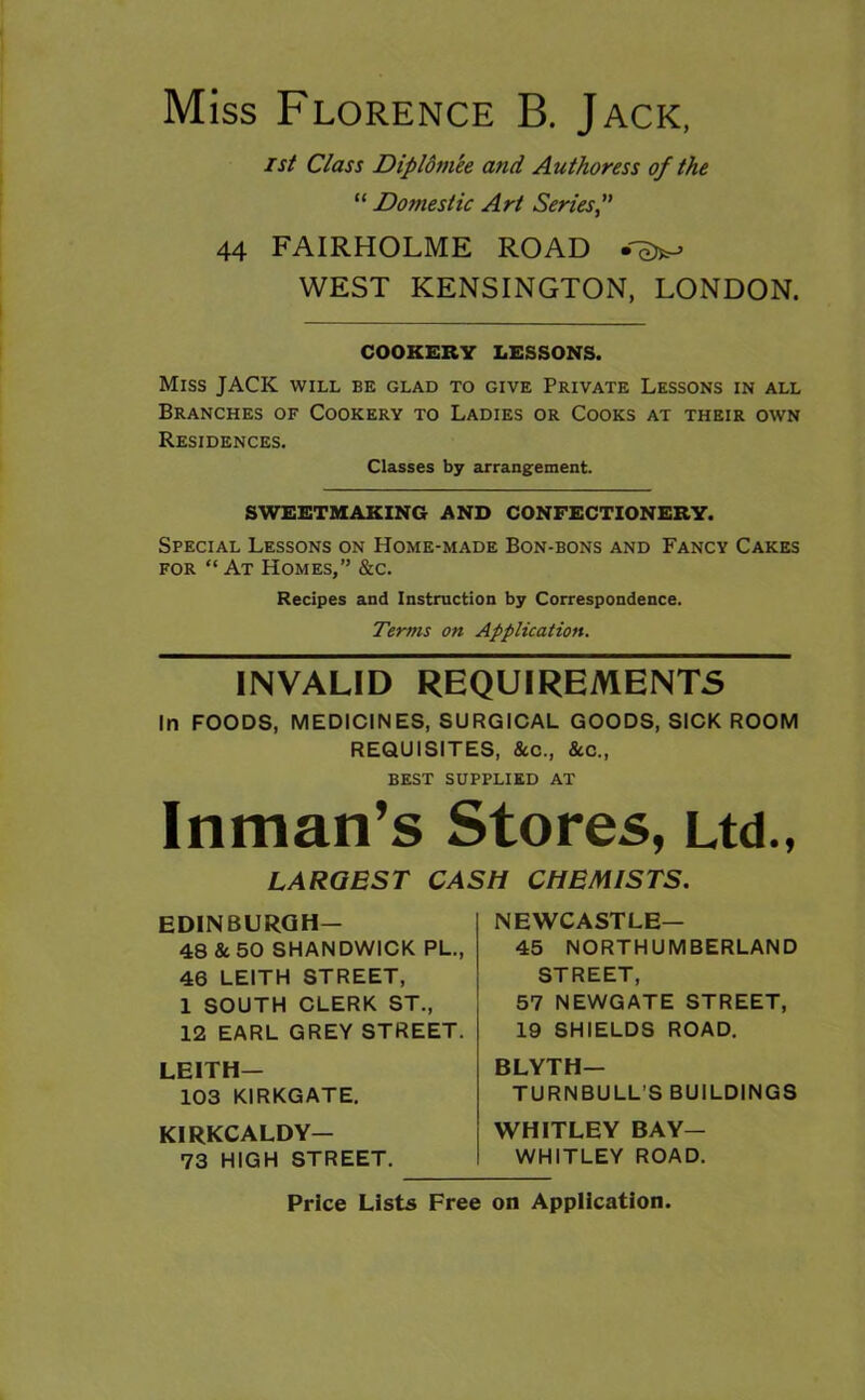 Miss Florence B. Jack, 1st Class Dipldm'ee and Authoress of the “ Dottiestic Art Series, 44 FAIRHOLME ROAD WEST KENSINGTON, LONDON. COOKERY LESSONS. Miss JACK will be glad to give Private Lessons in all Branches of Cookery to Ladies or Cooks at their own Residences. Classes by arrangement. SWEETMAKING AND CONFECTIONERY. Special Lessons on Home-made Bon-bons and Fancy Cakes for “At Homes,” &c. Recipes and Instruction by Correspondence. Terms on Application. INVALID REQUIREMENTS In FOODS, MEDICINES, SURGICAL GOODS, SICK ROOM REQUISITES, &c., &c., best supplied at Inman’s Stores, Ltd., LARGEST CASH CHEMISTS. EDINBURGH— 48 & 50 SHANDWICK PL., 46 LEITH STREET, 1 SOUTH CLERK ST., 12 EARL GREY STREET. LEITH- 103 KIRKGATE. KIRKCALDY- 73 HIGH STREET. NEWCASTLE- 45 NORTHUMBERLAND STREET, 57 NEWGATE STREET, 19 SHIELDS ROAD. BLYTH— TURNBULL’S BUILDINGS WHITLEY BAY- WHITLEY ROAD. Price Lists Free on Application