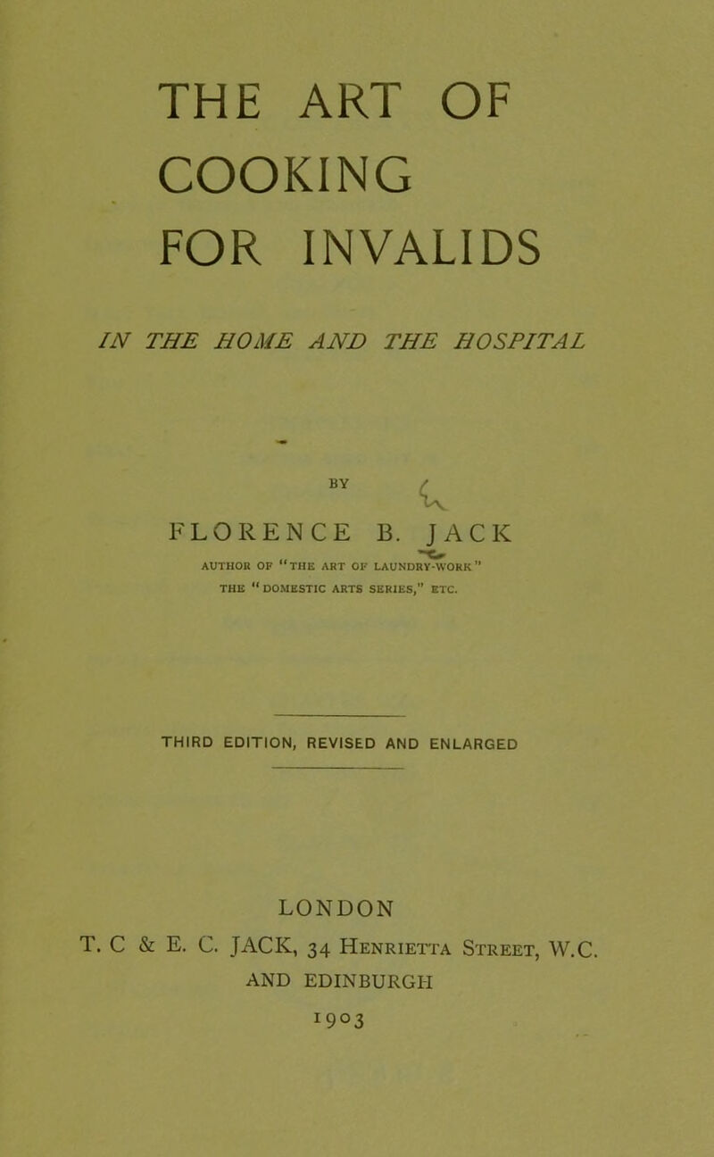 THE ART OF COOKING FOR INVALIDS IN THE HOME AND THE HOSPITAL BY FLORENCE B. JACK AUTHOR OF “THE ART OF LAUNDRY-WORK THE “DOMESTIC ARTS SERIES,” ETC. THIRD EDITION, REVISED AND ENLARGED LONDON T. C & E. C. JACK, 34 Henrietta Street, W.C. AND EDINBURGH 1903