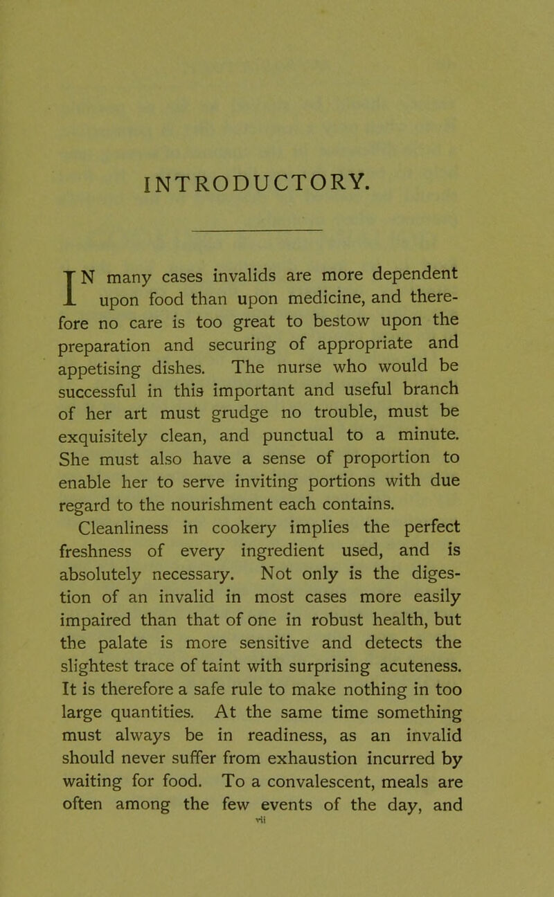 INTRODUCTORY. IN many cases invalids are more dependent upon food than upon medicine, and there- fore no care is too great to bestow upon the preparation and securing of appropriate and appetising dishes. The nurse who would be successful in this important and useful branch of her art must grudge no trouble, must be exquisitely clean, and punctual to a minute. She must also have a sense of proportion to enable her to serve inviting portions with due regard to the nourishment each contains. Cleanliness in cookery implies the perfect freshness of every ingredient used, and is absolutely necessary. Not only is the diges- tion of an invalid in most cases more easily impaired than that of one in robust health, but the palate is more sensitive and detects the slightest trace of taint with surprising acuteness. It is therefore a safe rule to make nothing in too large quantities. At the same time something must always be in readiness, as an invalid should never suffer from exhaustion incurred by waiting for food. To a convalescent, meals are often among the few events of the day, and