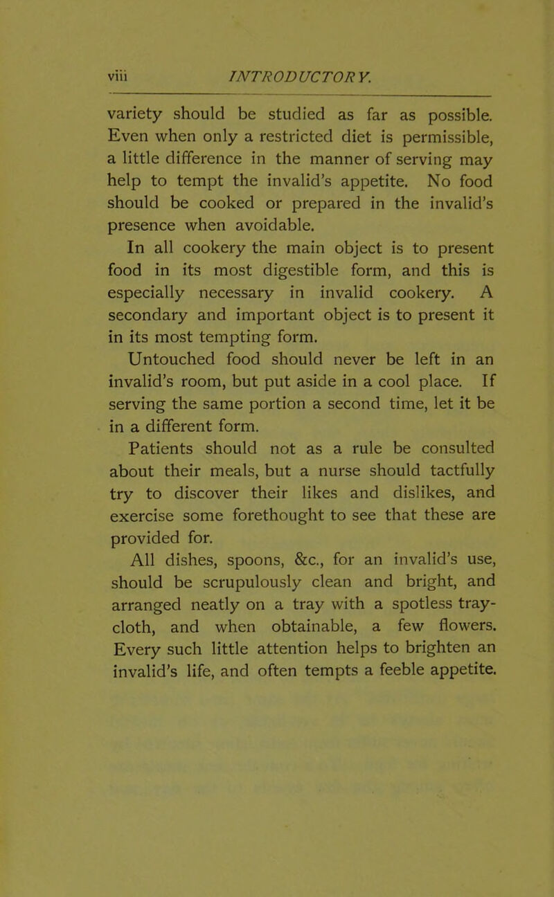 variety should be studied as far as possible. Even when only a restricted diet is permissible, a little difference in the manner of serving may help to tempt the invalid’s appetite. No food should be cooked or prepared in the invalid’s presence when avoidable. In all cookery the main object is to present food in its most digestible form, and this is especially necessary in invalid cookery. A secondary and important object is to present it in its most tempting form. Untouched food should never be left in an invalid’s room, but put aside in a cool place. If serving the same portion a second time, let it be in a different form. Patients should not as a rule be consulted about their meals, but a nurse should tactfully try to discover their likes and dislikes, and exercise some forethought to see that these are provided for. All dishes, spoons, &c., for an invalid’s use, should be scrupulously clean and bright, and arranged neatly on a tray with a spotless tray- cloth, and when obtainable, a few flowers. Every such little attention helps to brighten an invalid’s life, and often tempts a feeble appetite.