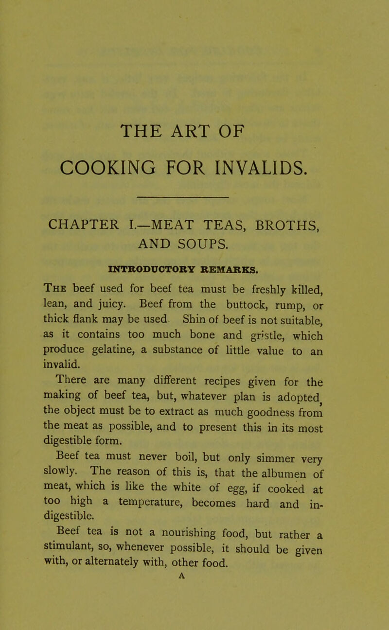 COOKING FOR INVALIDS. CHAPTER I.—MEAT TEAS, BROTHS, AND SOUPS. INTRODUCTORY REMARKS. The beef used for beef tea must be freshly killed, lean, and juicy. Beef from the buttock, rump, or thick flank may be used Shin of beef is not suitable, as it contains too much bone and gristle, which produce gelatine, a substance of little value to an invalid. There are many different recipes given for the making of beef tea, but, whatever plan is adopted the object must be to extract as much goodness from the meat as possible, and to present this in its most digestible form. Beef tea must never boil, but only simmer very slowly. The reason of this is, that the albumen of meat, which is like the white of egg, if cooked at too high a temperature, becomes hard and in- digestible. Beef tea is not a nourishing food, but rather a stimulant, so, whenever possible, it should be given with, or alternately with, other food. A