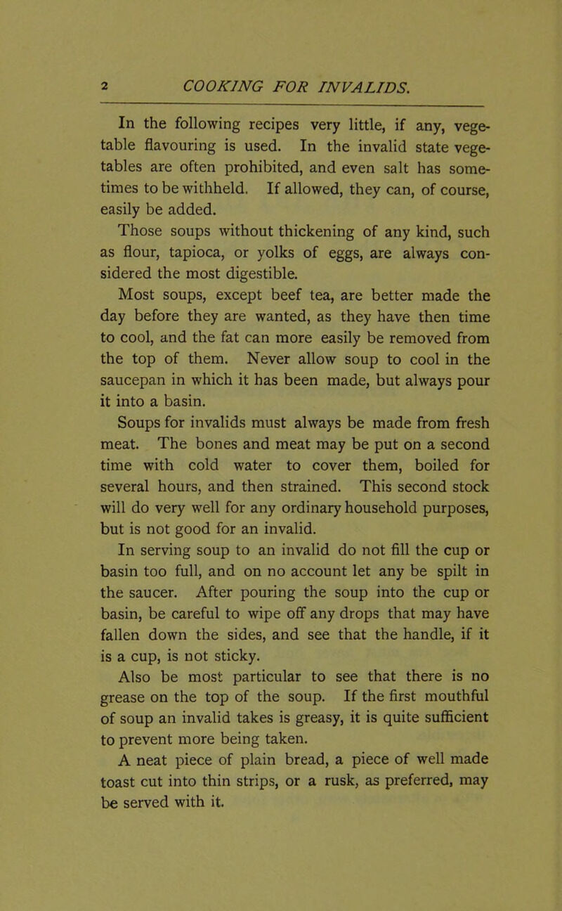 In the following recipes very little, if any, vege- table flavouring is used. In the invalid state vege- tables are often prohibited, and even salt has some- times to be withheld. If allowed, they can, of course, easily be added. Those soups without thickening of any kind, such as flour, tapioca, or yolks of eggs, are always con- sidered the most digestible. Most soups, except beef tea, are better made the day before they are wanted, as they have then time to cool, and the fat can more easily be removed from the top of them. Never allow soup to cool in the saucepan in which it has been made, but always pour it into a basin. Soups for invalids must always be made from fresh meat. The bones and meat may be put on a second time with cold water to cover them, boiled for several hours, and then strained. This second stock will do very well for any ordinary household purposes, but is not good for an invalid. In serving soup to an invalid do not fill the cup or basin too full, and on no account let any be spilt in the saucer. After pouring the soup into the cup or basin, be careful to wipe off any drops that may have fallen down the sides, and see that the handle, if it is a cup, is not sticky. Also be most particular to see that there is no grease on the top of the soup. If the first mouthful of soup an invalid takes is greasy, it is quite sufficient to prevent more being taken. A neat piece of plain bread, a piece of well made toast cut into thin strips, or a rusk, as preferred, may be served with it.