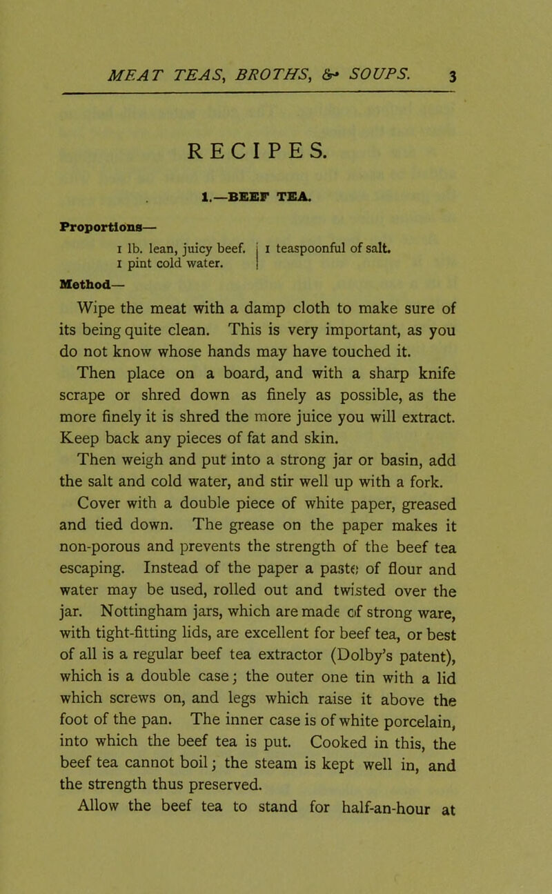 RECIPES. 1.—BEEF TEA. Proportions— i lb. lean, juicy beef. i I teaspoonful of salt. I pint cold water. Method— Wipe the meat with a damp cloth to make sure of its being quite clean. This is very important, as you do not know whose hands may have touched it. Then place on a board, and with a sharp knife scrape or shred down as finely as possible, as the more finely it is shred the more juice you will extract. Keep back any pieces of fat and skin. Then weigh and put into a strong jar or basin, add the salt and cold water, and stir well up with a fork. Cover with a double piece of white paper, greased and tied down. The grease on the paper makes it non-porous and prevents the strength of the beef tea escaping. Instead of the paper a paste of flour and water may be used, rolled out and twisted over the jar. Nottingham jars, which are made of strong ware, with tight-fitting lids, are excellent for beef tea, or best of all is a regular beef tea extractor (Dolby’s patent), which is a double case; the outer one tin with a lid which screws on, and legs which raise it above the foot of the pan. The inner case is of white porcelain, into which the beef tea is put. Cooked in this, the beef tea cannot boil; the steam is kept well in, and the strength thus preserved. Allow the beef tea to stand for half-an-hour at