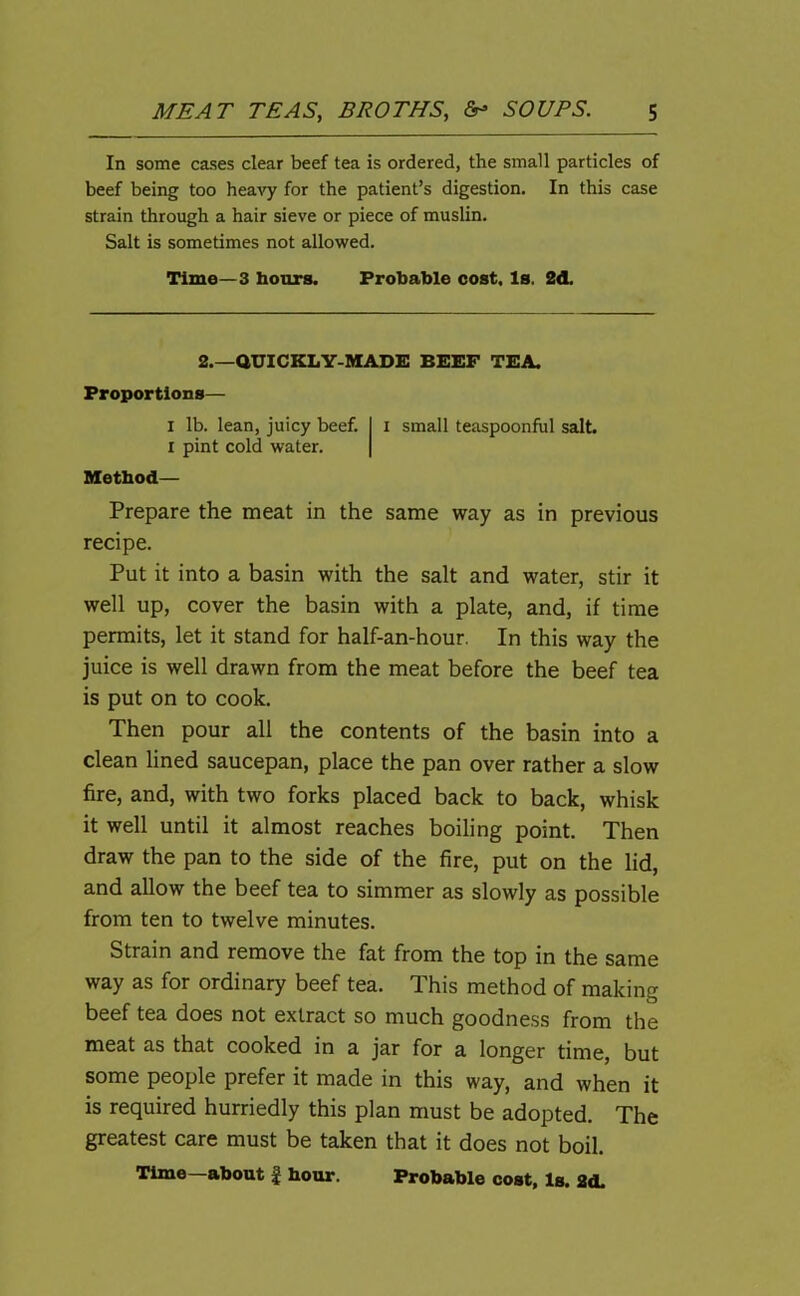 In some cases clear beef tea is ordered, the small particles of beef being too heavy for the patient’s digestion. In this case strain through a hair sieve or piece of muslin. Salt is sometimes not allowed. Time—3 hours. Probable cost. Is. 2d. 2.—QUICKLY-MADE BEEF TEA. Proportions— i lb. lean, juicy beef, i pint cold water. Method— small teaspoonful salt. Prepare the meat in the same way as in previous recipe. Put it into a basin with the salt and water, stir it well up, cover the basin with a plate, and, if time permits, let it stand for half-an-hour. In this way the juice is well drawn from the meat before the beef tea is put on to cook. Then pour all the contents of the basin into a clean lined saucepan, place the pan over rather a slow fire, and, with two forks placed back to back, whisk it well until it almost reaches boiling point. Then draw the pan to the side of the fire, put on the lid, and allow the beef tea to simmer as slowly as possible from ten to twelve minutes. Strain and remove the fat from the top in the same way as for ordinary beef tea. This method of making beef tea does not extract so much goodness from the meat as that cooked in a jar for a longer time, but some people prefer it made in this way, and when it is required hurriedly this plan must be adopted. The greatest care must be taken that it does not boil. Time—about £ hour. Probable cost, Is. 2d.