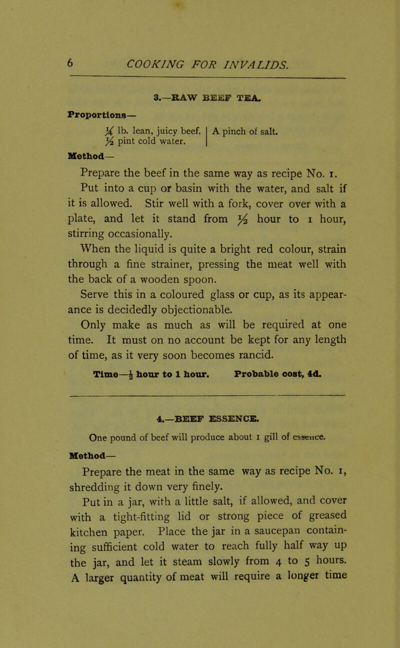 3.—RAW BEEF TEA. Proportions— X lb. lean, juicy beef. X pint cold water. Method— A pinch of salt. Prepare the beef in the same way as recipe No. i. Put into a cup or basin with the water, and salt if it is allowed. Stir well with a fork, cover over with a plate, and let it stand from hour to i hour, stirring occasionally. When the liquid is quite a bright red colour, strain through a fine strainer, pressing the meat well with the back of a wooden spoon. Serve this in a coloured glass or cup, as its appear- ance is decidedly objectionable. Only make as much as will be required at one time. It must on no account be kept for any length of time, as it very soon becomes rancid. Time—£ hour to 1 hour. Probable cost, 4d. 4.—BEEF ESSENCE. One pound of beef will produce about I gill of essence. Method— Prepare the meat in the same way as recipe No. i, shredding it down very finely. Put in a jar, with a little salt, if allowed, and cover with a tight-fitting lid or strong piece of greased kitchen paper. Place the jar in a saucepan contain- ing sufficient cold water to reach fully half way up the jar, and let it steam slowly from 4 to 5 hours. A larger quantity of meat will require a longer time