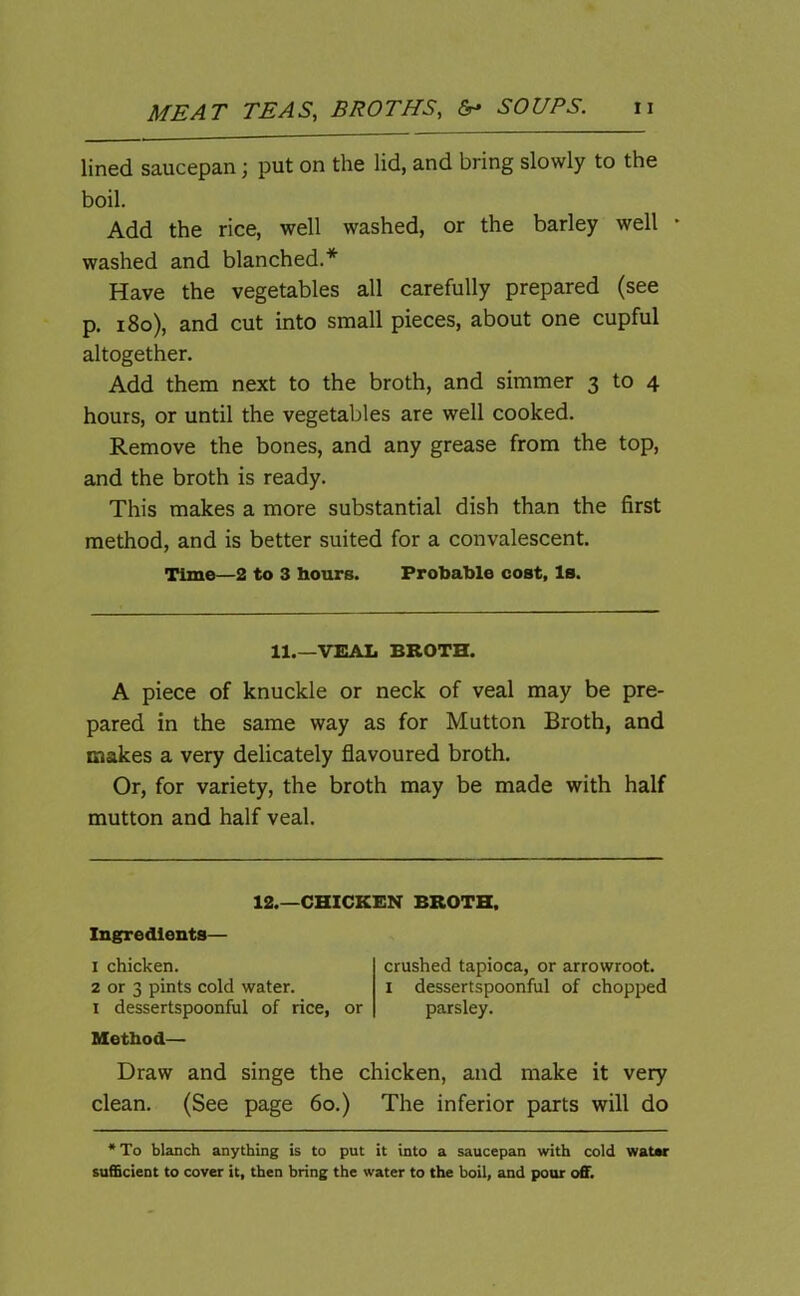 lined saucepan; put on the lid, and bring slowly to the boil. Add the rice, well washed, or the barley well * washed and blanched.* Have the vegetables all carefully prepared (see p. 180), and cut into small pieces, about one cupful altogether. Add them next to the broth, and simmer 3 to 4 hours, or until the vegetables are well cooked. Remove the bones, and any grease from the top, and the broth is ready. This makes a more substantial dish than the first method, and is better suited for a convalescent. Time—2 to 3 hours. Probable cost. Is. 11.—VEAL BROTH. A piece of knuckle or neck of veal may be pre- pared in the same way as for Mutton Broth, and makes a very delicately flavoured broth. Or, for variety, the broth may be made with half mutton and half veal. 12.—CHICKEN BROTH. Ingredients— 1 chicken. 2 or 3 pints cold water. 1 dessertspoonful of rice, or Method— crushed tapioca, or arrowroot. 1 dessertspoonful of chopped parsley. Draw and singe the chicken, and make it very clean. (See page 60.) The inferior parts will do * To blanch anything is to put it into a saucepan with cold water sufficient to cover it, then bring the water to the boil, and pour off.