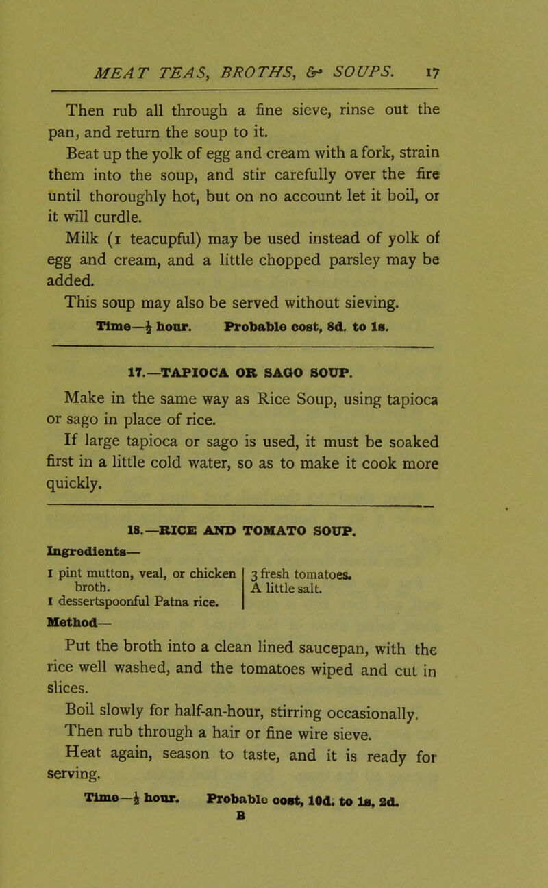 Then rub all through a fine sieve, rinse out the pan, and return the soup to it. Beat up the yolk of egg and cream with a fork, strain them into the soup, and stir carefully over the fire until thoroughly hot, but on no account let it boil, or it will curdle. Milk (1 teacupful) may be used instead of yolk of egg and cream, and a little chopped parsley may be added. This soup may also be served without sieving. Time—i hour. Probable cost, 8d. to Is. 17.—TAPIOCA OR SAGO SOUP. Make in the same way as Rice Soup, using tapioca or sago in place of rice. If large tapioca or sago is used, it must be soaked first in a little cold water, so as to make it cook more quickly. 18.—RICE AND TOMATO SOUP. Ingredients— I pint mutton, veal, or chicken 3 fresh tomatoes. broth. A little salt. 1 dessertspoonful Patna rice. Method— Put the broth into a clean lined saucepan, with the rice well washed, and the tomatoes wiped and cut in slices. Boil slowly for half-an-hour, stirring occasionally. Then rub through a hair or fine wire sieve. Heat again, season to taste, and it is ready for serving. Time—i hour. Probable cost, lOd. to la, 2d.