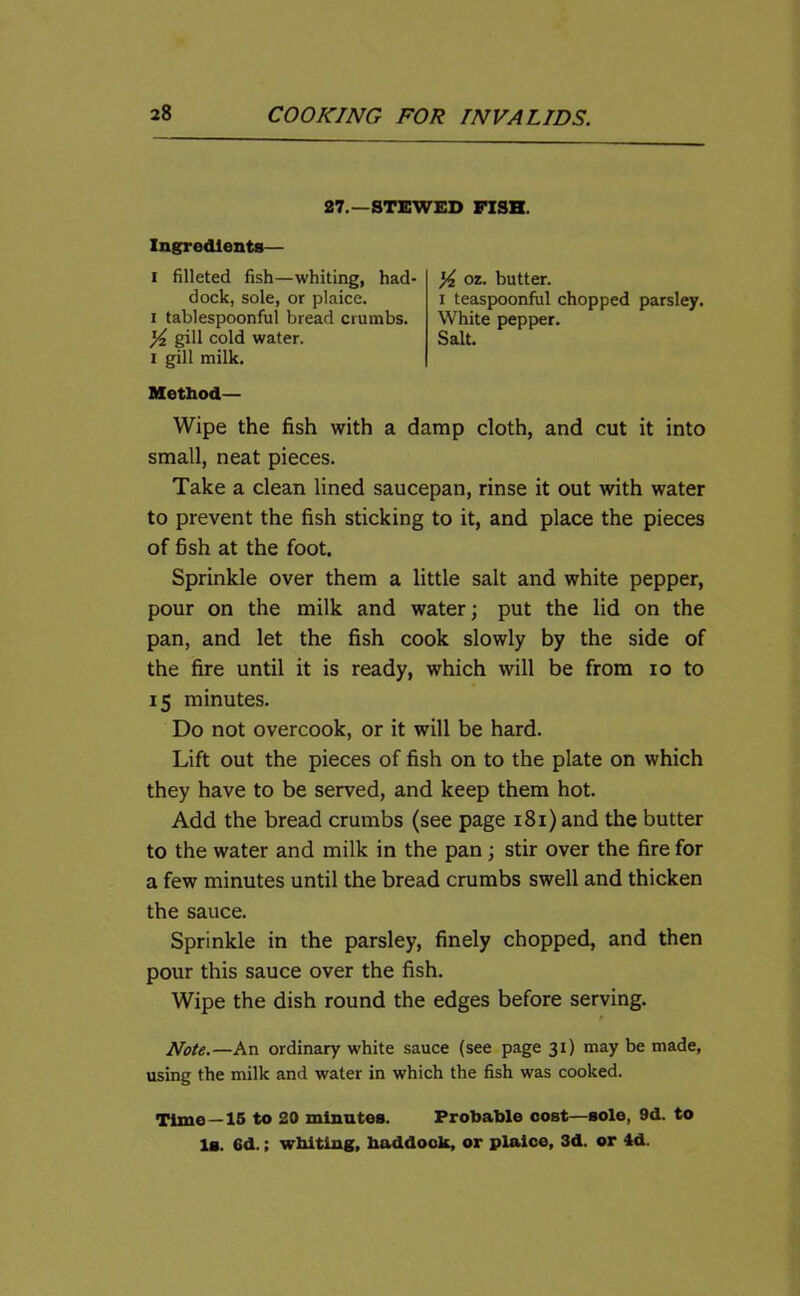 27.—STEWED FISH. Ingredients— i filleted fish—whiting, had- dock, sole, or plaice, i tablespoonful bread crumbs. gill cold water, i gill milk. oz. butter. I teaspoonful chopped parsley. White pepper. Salt. Method— Wipe the fish with a damp cloth, and cut it into small, neat pieces. Take a clean lined saucepan, rinse it out with water to prevent the fish sticking to it, and place the pieces of fish at the foot. Sprinkle over them a little salt and white pepper, pour on the milk and water; put the lid on the pan, and let the fish cook slowly by the side of the fire until it is ready, which will be from io to 15 minutes. Do not overcook, or it will be hard. Lift out the pieces of fish on to the plate on which they have to be served, and keep them hot. Add the bread crumbs (see page 181) and the butter to the water and milk in the pan ; stir over the fire for a few minutes until the bread crumbs swell and thicken the sauce. Sprinkle in the parsley, finely chopped, and then pour this sauce over the fish. Wipe the dish round the edges before serving. Note.—An ordinary white sauce (see page 31) may be made, using the milk and water in which the fish was cooked. Time —15 to 20 minutes. Probable cost—sole, 9d. to Is. 6d.; wbiting, haddock, or plaice, 3d. or 4d.