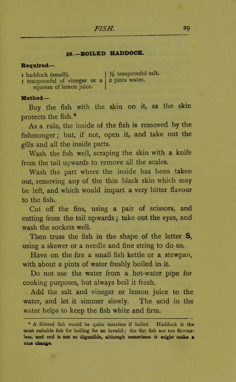 28.—BOILED HADDOCK. Required— 1 haddock (small). '/* teaspoonful salt. I teaspoonful of vinegar or a 2 pints water, squeeze of lemon juice. Method— Buy the fish with the skin on it, as the skin protects the fish.* As a rule, the inside of the fish is removed by the fishmonger; but, if not, open it, and take out the gills and all the inside parts. Wash the fish well, scraping the skin with a knife from the tail upwards to remove all the scales. Wash the part where the inside has been taken out, removing any of the thin black skin which may be left, and which would impart a very bitter flavour to the fish. Cut off the fins, using a pair of scissors, and cutting from the tail upwards; take out the eyes, and wash the sockets well. Then truss the fish in the shape of the letter S, using a skewer or a needle and fine string to do so. Have on the fire a small fish kettle or a stewpan, with about 2 pints of water freshly boiled in it. Do not use the water from a hot-water pipe for cooking purposes, but always boil it fresh. Add the salt and vinegar or lemon juice to the water, and let it simmer slowly. The acid in the water helps to keep the fish white and firm. * A filleted fish would be quite tasteless if boiled. Haddock is the most suitable fish for boiling for an invalid; the flat fish are too flavour- less, and cod is not so digestible, although sometimes it might make a nice change.