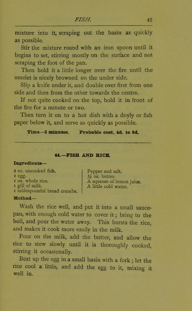 mixture into it, scraping out the basin as quickly as possible. Stir the mixture round with an iron spoon until it begins to set, stirring mostly on the surface and not scraping the foot of the pan. Then hold it a little longer over the fire until the omelet is nicely browned on the under side. Slip a knife under it, and double over first from one side and then from the other towards the centre. If not quite cooked on the top, hold it in front of the fire for a minute or two. Then turn it on to a hot dish with a doyly or fish paper below it, and serve as quickly as possible. Time—5 minutes. Probable cost, 4d. to 8d. i tablespoonful bread crumbs. Method— Wash the rice well, and put it into a small sauce- pan, with enough cold water to cover it; bring to the boil, and pour the water away. This bursts the rice, and makes it cook more easily in the milk. Pour on the milk, add the butter, and allow the rice to stew slowly until it is thoroughly cooked, stirring it occasionally. Beat up the egg in a small basin with a fork ; let the rice cool a little, and add the egg to it, mixing it well in. 44.— FISH AND RICE. Ingredients— 2 oz. uncooked fish. 1 egg. i oz. whole rice, i gill of milk. Pepper and salt. Yz oz. butter. A squeeze of lemon juice. A little cold water.