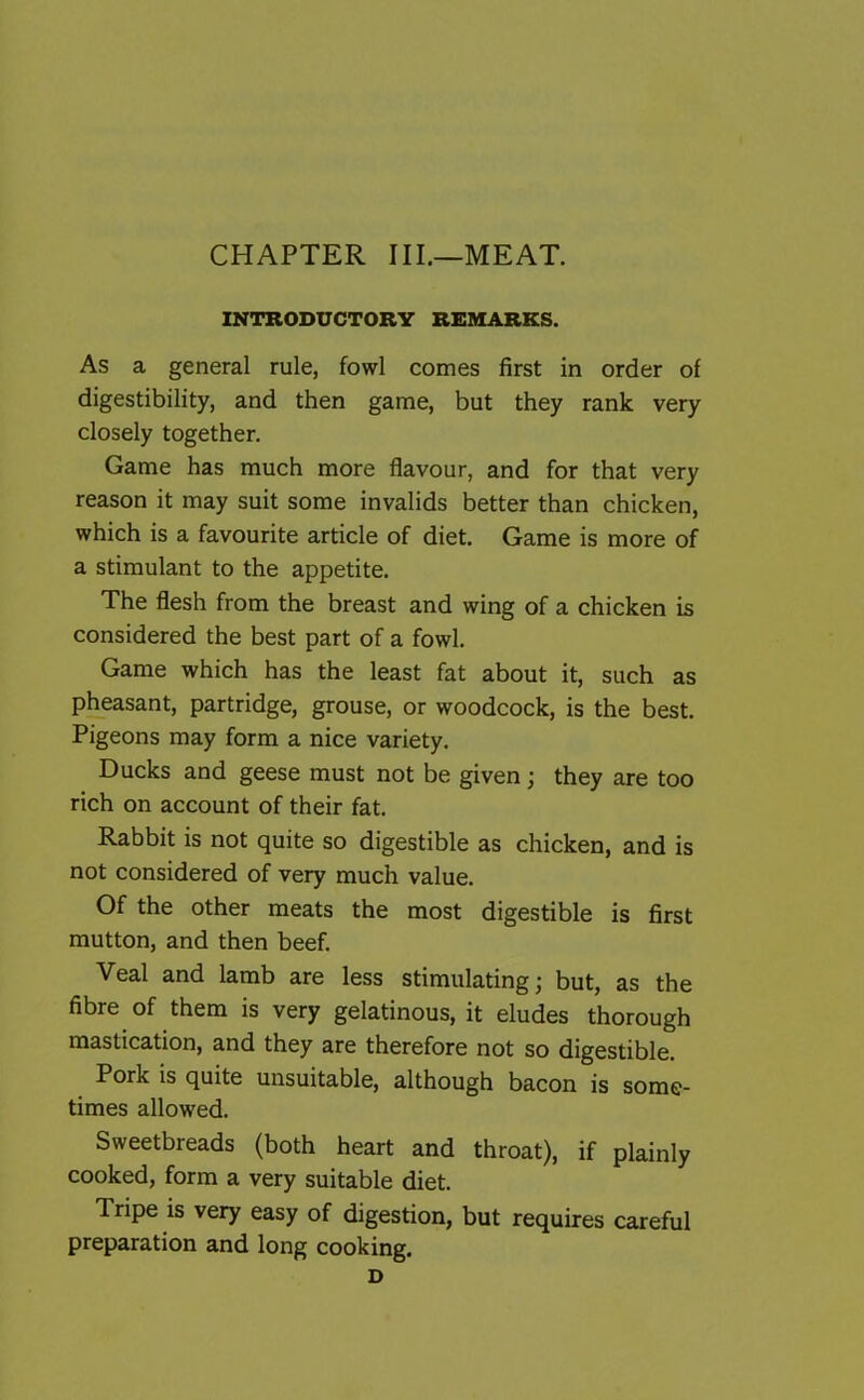 CHAPTER III.—MEAT. INTRODUCTORY REMARKS. As a general rule, fowl comes first in order of digestibility, and then game, but they rank very closely together. Game has much more flavour, and for that very reason it may suit some invalids better than chicken, which is a favourite article of diet. Game is more of a stimulant to the appetite. The flesh from the breast and wing of a chicken is considered the best part of a fowl. Game which has the least fat about it, such as pheasant, partridge, grouse, or woodcock, is the best. Pigeons may form a nice variety. Ducks and geese must not be given; they are too rich on account of their fat. Rabbit is not quite so digestible as chicken, and is not considered of very much value. Of the other meats the most digestible is first mutton, and then beef. Veal and lamb are less stimulating; but, as the fibre of them is very gelatinous, it eludes thorough mastication, and they are therefore not so digestible. Pork is quite unsuitable, although bacon is some- times allowed. Sweetbreads (both heart and throat), if plainly cooked, form a very suitable diet. Tripe is very easy of digestion, but requires careful preparation and long cooking. D