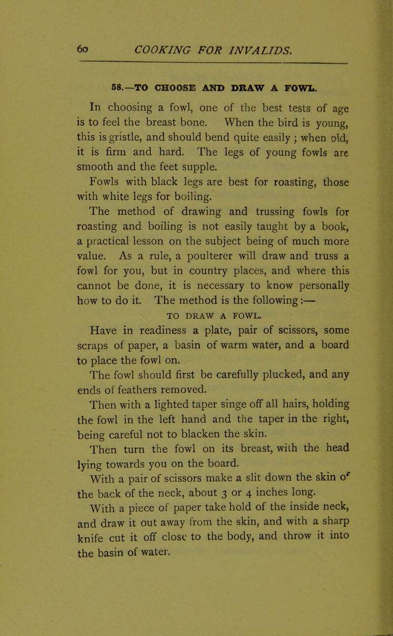 58.—TO CHOOSE AND DRAW A FOWL. In choosing a fowl, one of the best tests of age is to feel the breast bone. When the bird is young, this is gristle, and should bend quite easily ; when old, it is firm and hard. The legs of young fowls are smooth and the feet supple. Fowls with black legs are best for roasting, those with white legs for boiling. The method of drawing and trussing fowls for roasting and boiling is not easily taught by a book, a practical lesson on the subject being of much more value. As a rule, a poulterer will draw and truss a fowl for you, but in country places, and where this cannot be done, it is necessary to know personally how to do it. The method is the following:— TO DRAW A FOWL. Have in readiness a plate, pair of scissors, some scraps of paper, a basin of warm water, and a board to place the fowl on. The fowl should first be carefully plucked, and any ends of feathers removed. Then with a lighted taper singe off all hairs, holding the fowl in the left hand and the taper in the right, being careful not to blacken the skin. Then turn the fowl on its breast, with the head lying towards you on the board. With a pair of scissors make a slit down the skin 0' the back of the neck, about 3 or 4 inches long. With a piece of paper take hold of the inside neck, and draw it out away from the skin, and with a sharp knife cut it off close to the body, and throw it into the basin of water.