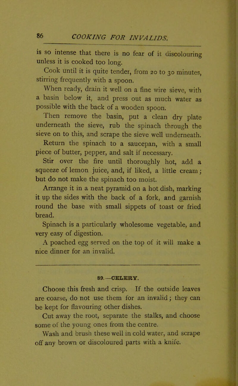 is so intense that there is no fear of it discolouring unless it is cooked too long. Cook until it is quite tender, from 20 to 30 minutes, stirring frequently with a spoon. When ready, drain it well on a fine wire sieve, with a basin below it, and press out as much water as possible with the back of a wooden spoon. Then remove the basin, put a clean dry plate underneath the sieve, rub the spinach through the sieve on to this, and scrape the sieve well underneath. Return the spinach to a saucepan, with a small piece of butter, pepper, and salt if necessary. Stir over the fire until thoroughly hot, add a squeeze of lemon juice, and, if liked, a little cream; but do not make the spinach too moist. Arrange it in a neat pyramid on a hot dish, marking it up the sides with the back of a fork, and garnish round the base with small sippets of toast or fried bread. Spinach is a particularly wholesome vegetable, and very easy of digestion. A poached egg served on the top of it will make a nice dinner for an invalid. 89. —CELERY. Choose this fresh and crisp. If the outside leaves are coarse, do not use them for an invalid; they can be kept for flavouring other dishes. Cut away the root, separate the stalks, and choose some of the young ones from the centre, Wash and brush these well in cold water, and scrape off any brown or discoloured parts with a knife.