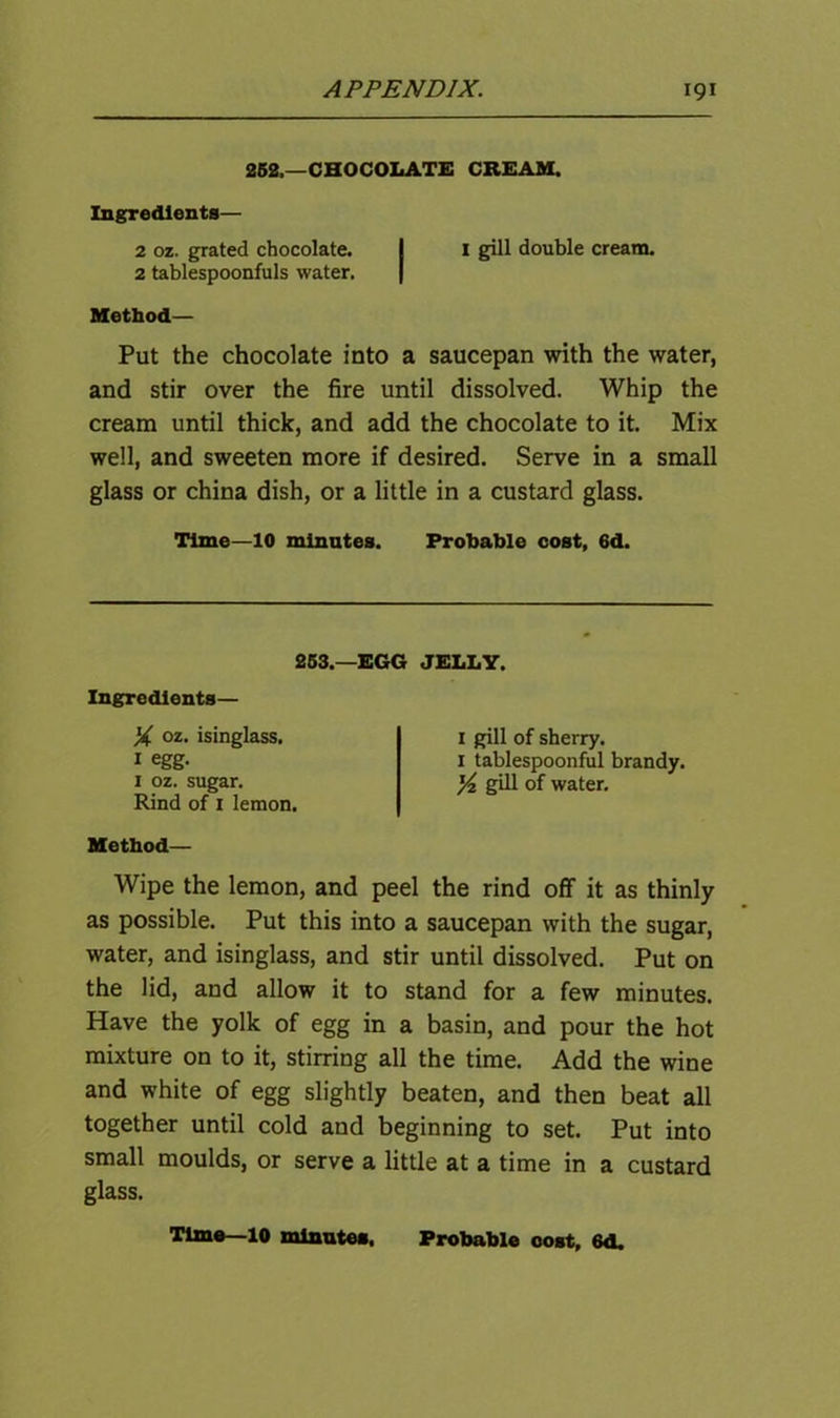 252,—CHOCOLATE CREAM. Ingredients— 2 oz. grated chocolate. I I gill double cream. 2 tablespoonfuls water. Method— Put the chocolate into a saucepan with the water, and stir over the fire until dissolved. Whip the cream until thick, and add the chocolate to it. Mix well, and sweeten more if desired. Serve in a small glass or china dish, or a little in a custard glass. Time—10 minutes. Probable cost, 6d. 263.—EGG JELLY. Ingredients— X oz. isinglass. 1 egg. 1 oz. sugar. Rind of 1 lemon. I gill of sherry. 1 tablespoonful brandy. ^ gill of water. Method— Wipe the lemon, and peel the rind off it as thinly as possible. Put this into a saucepan with the sugar, water, and isinglass, and stir until dissolved. Put on the lid, and allow it to stand for a few minutes. Have the yolk of egg in a basin, and pour the hot mixture on to it, stirring all the time. Add the wine and white of egg slightly beaten, and then beat all together until cold and beginning to set. Put into small moulds, or serve a little at a time in a custard glass. Time—10 minutes. Probable eost, 6d.