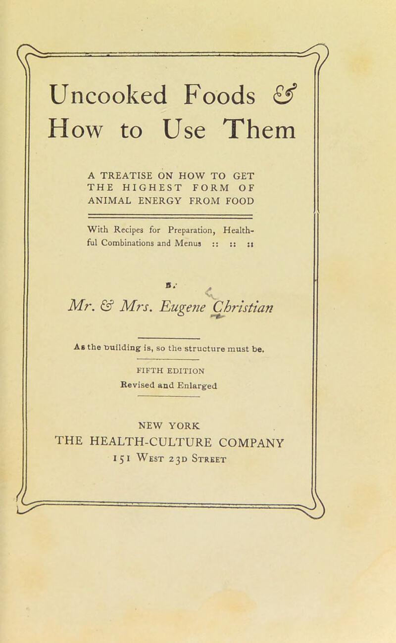 Uncooked Foods £f How to Use Them A TREATISE ON HOW TO GET THE HIGHEST FORM OF ANIMAL ENERGY FROM FOOD With Recipes for Preparation, Health- ful Combinations and Menus :: :: :» Mr. & Mrs. Eugene Christian As the t>uilding is, so the structure must be. THE HEALTH-CULTURE COMPANY FIFTH EDITION Revised and Enlarged NEW YORK
