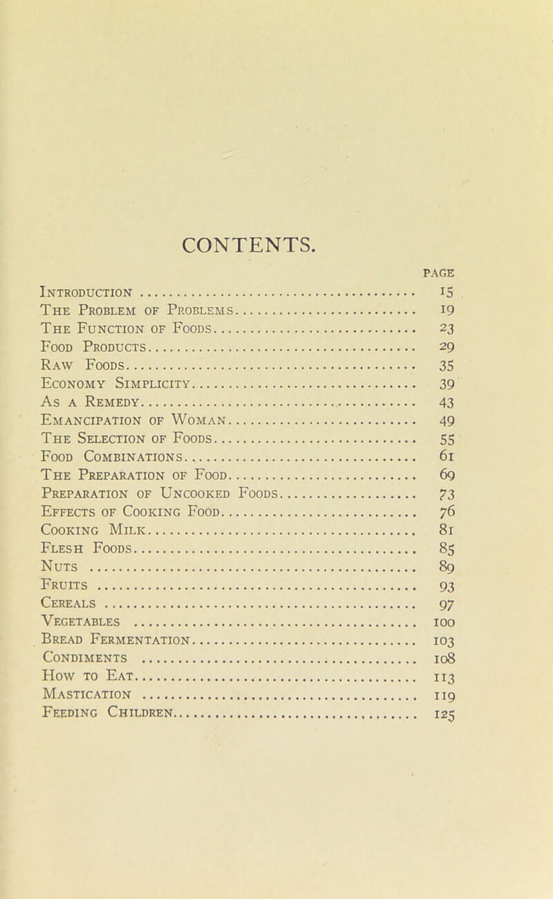 CONTENTS. PAGE Introduction 15 The Problem of Problems 19 The Function of Foods 23 Food Products 29 Raw Foods 35 Economy Simplicity 39 As a Remedy 43 Emancipation of Woman 49 The Selection of Foods 55 Food Combinations., 61 The Preparation of Food 6g Preparation of Uncooked Foods 73 Effects of Cooking Food 76 Cooking Milk 81 Flesh Foods 85 Nuts 89 Fruits 93 Cereals 97 Vegetables 100 Bread Fermentation 103 Condiments 108 Flow to Eat 113 Mastication 119 Feeding Children 125