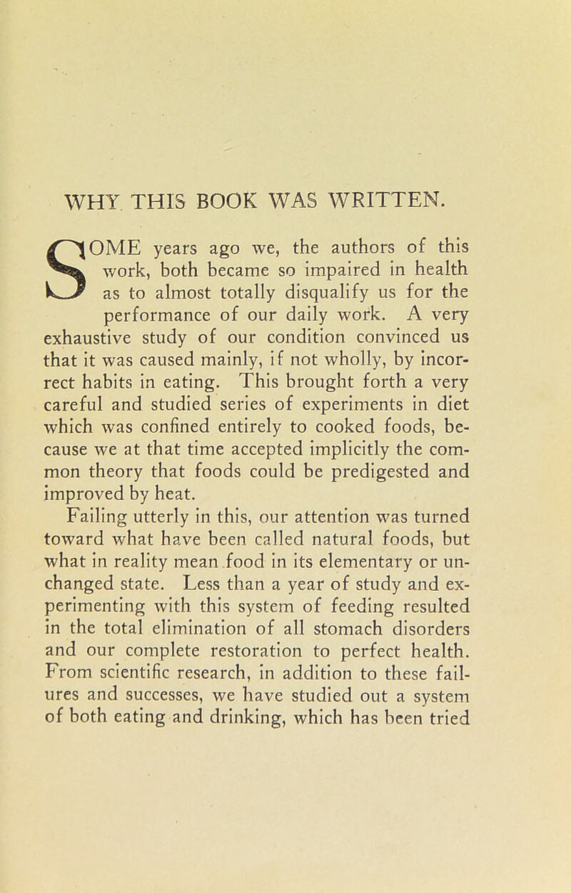 WHY THIS BOOK WAS WRITTEN. SOME years ago we, the authors of this work, both became so impaired in health as to almost totally disqualify us for the performance of our daily work. A very exhaustive study of our condition convinced us that it was caused mainly, if not wholly, by incor- rect habits in eating. This brought forth a very careful and studied series of experiments in diet which was confined entirely to cooked foods, be- cause we at that time accepted implicitly the com- mon theory that foods could be predigested and improved by heat. Failing utterly in this, our attention was turned toward what have been called natural foods, but what in reality mean food in its elementary or un- changed state. Less than a year of study and ex- perimenting with this system of feeding resulted in the total elimination of all stomach disorders and our complete restoration to perfect health. From scientific research, in addition to these fail- ures and successes, we have studied out a system of both eating and drinking, which has been tried