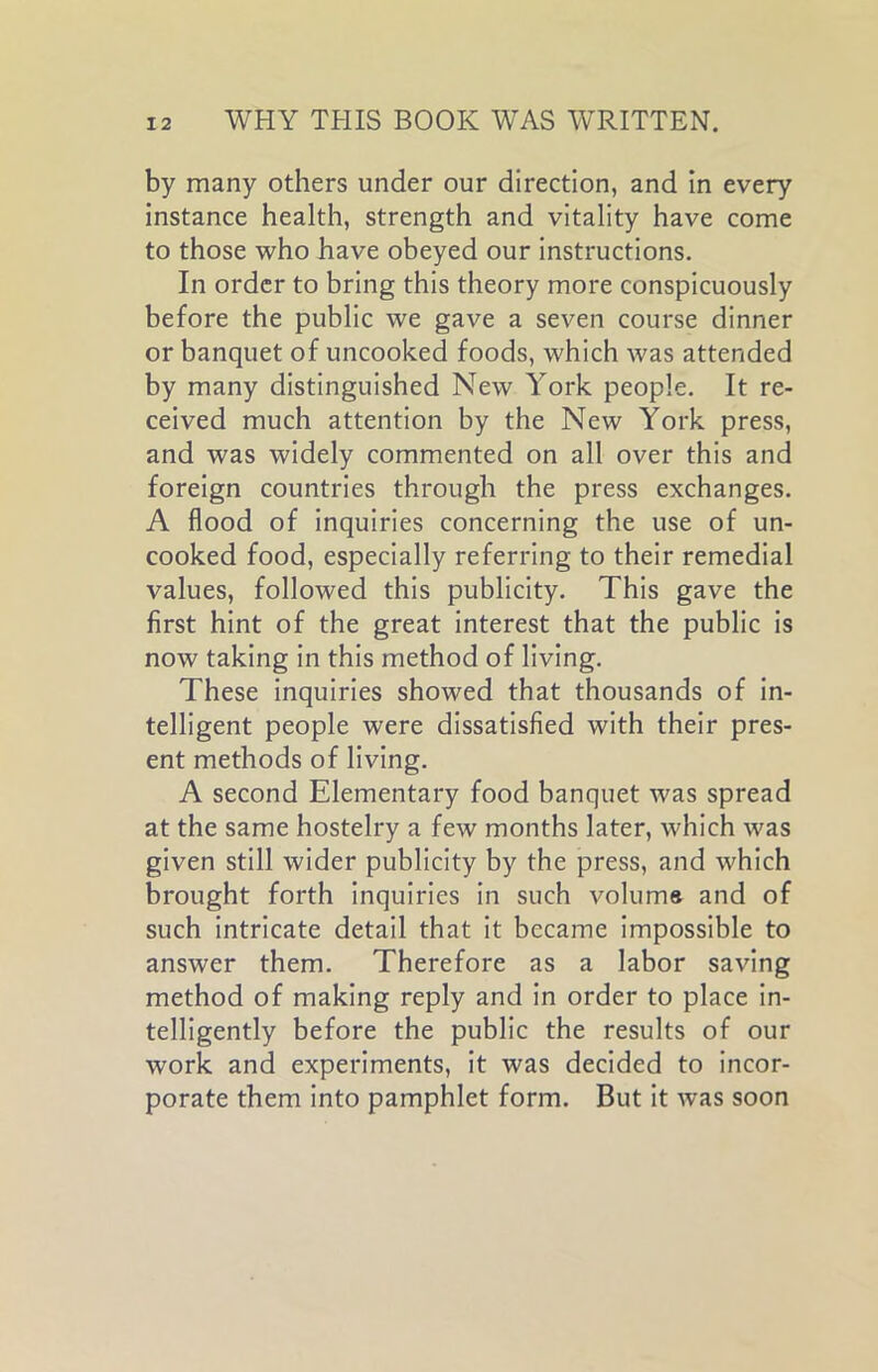 by many others under our direction, and in every instance health, strength and vitality have come to those who have obeyed our instructions. In order to bring this theory more conspicuously before the public we gave a seven course dinner or banquet of uncooked foods, which was attended by many distinguished New York people. It re- ceived much attention by the New York press, and was widely commented on all over this and foreign countries through the press exchanges. A flood of inquiries concerning the use of un- cooked food, especially referring to their remedial values, followed this publicity. This gave the first hint of the great interest that the public is now taking in this method of living. These inquiries showed that thousands of in- telligent people were dissatisfied with their pres- ent methods of living. A second Elementary food banquet was spread at the same hostelry a few months later, which was given still wider publicity by the press, and which brought forth inquiries in such volume and of such intricate detail that it became impossible to answer them. Therefore as a labor saving method of making reply and in order to place in- telligently before the public the results of our work and experiments, it was decided to incor- porate them into pamphlet form. But it was soon