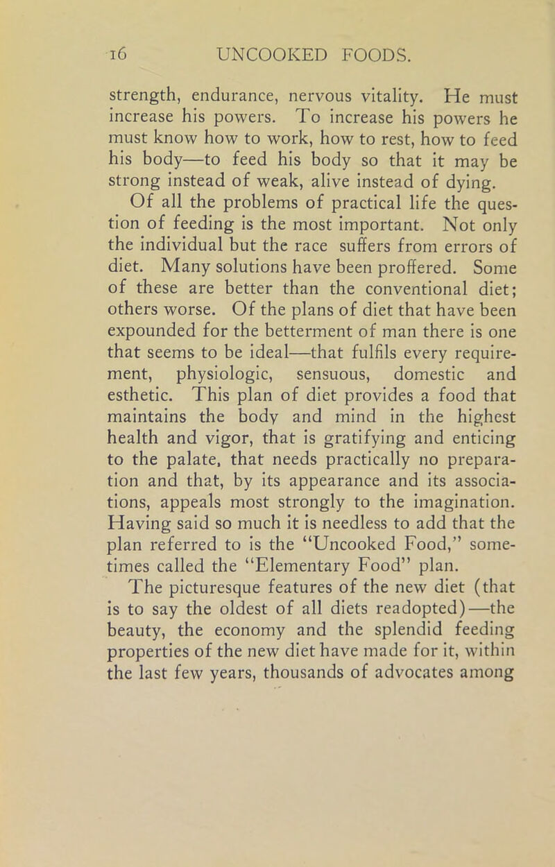 strength, endurance, nervous vitality. He must increase his powers. To increase his powers he must know how to work, how to rest, how to feed his body—to feed his body so that it may be strong instead of weak, alive instead of dying. Of all the problems of practical life the ques- tion of feeding is the most important. Not only the individual but the race suffers from errors of diet. Many solutions have been proffered. Some of these are better than the conventional diet; others worse. Of the plans of diet that have been expounded for the betterment of man there is one that seems to be ideal—that fulfils every require- ment, physiologic, sensuous, domestic and esthetic. This plan of diet provides a food that maintains the body and mind in the highest health and vigor, that is gratifying and enticing to the palate, that needs practically no prepara- tion and that, by its appearance and its associa- tions, appeals most strongly to the imagination. Having said so much it is needless to add that the plan referred to is the “Uncooked Food,” some- times called the “Elementary Food” plan. The picturesque features of the new diet (that is to say the oldest of all diets readopted)—the beauty, the economy and the splendid feeding properties of the new diet have made for it, within the last few years, thousands of advocates among