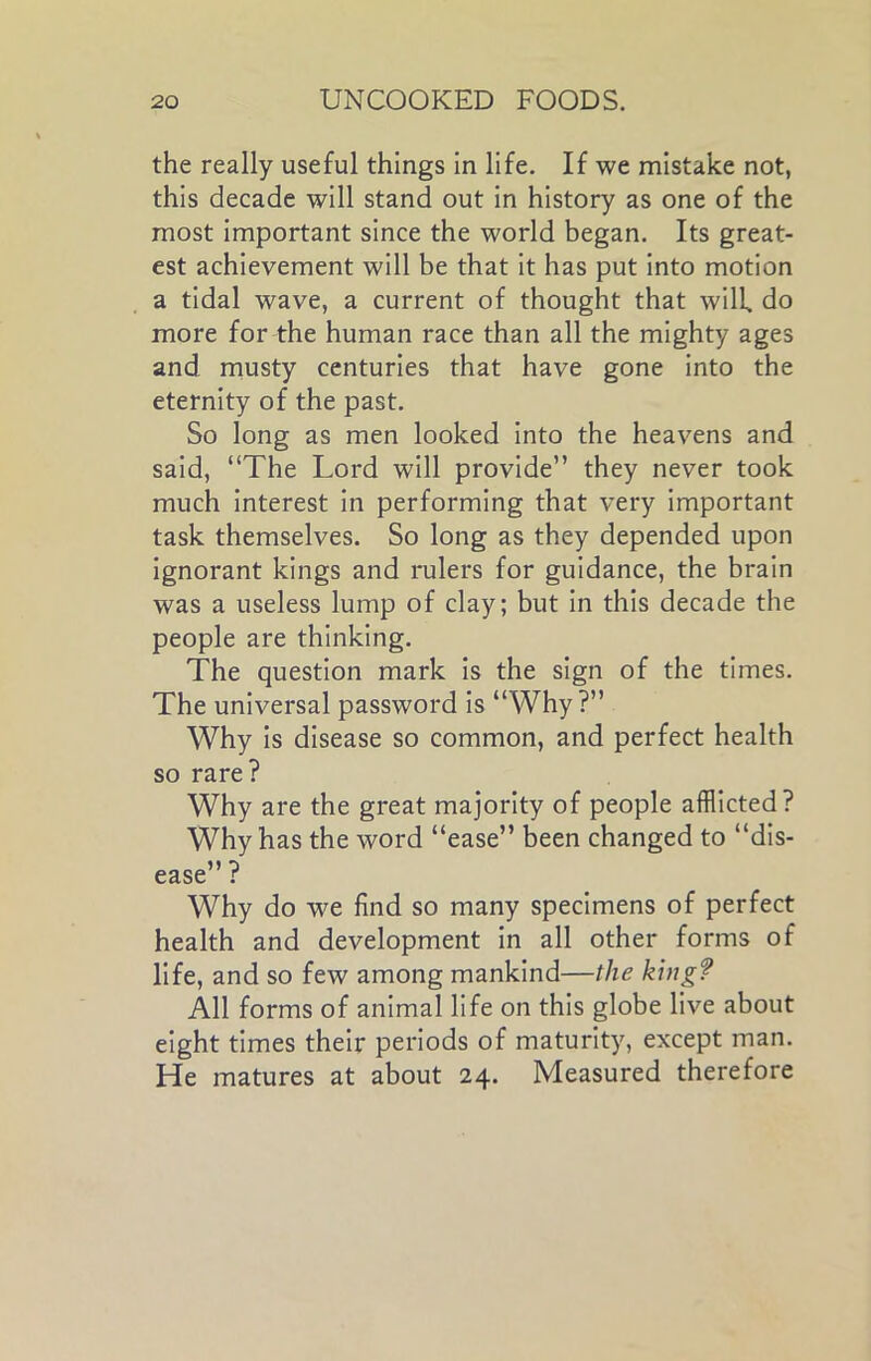 the really useful things in life. If we mistake not, this decade will stand out in history as one of the most important since the world began. Its great- est achievement will be that it has put into motion a tidal wave, a current of thought that will do more for the human race than all the mighty ages and musty centuries that have gone into the eternity of the past. So long as men looked into the heavens and said, “The Lord will provide” they never took much interest in performing that very important task themselves. So long as they depended upon ignorant kings and rulers for guidance, the brain was a useless lump of clay; but in this decade the people are thinking. The question mark is the sign of the times. The universal password is “Why?” Why is disease so common, and perfect health so rare? Why are the great majority of people afflicted? Why has the word “ease” been changed to “dis- ease” ? Why do we find so many specimens of perfect health and development in all other forms of life, and so few among mankind—the king? All forms of animal life on this globe live about eight times their periods of maturity, except man. He matures at about 24. Measured therefore