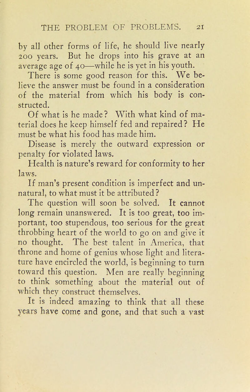 by all other forms of life, he should live nearly 200 years. But he drops into his grave at an average age of 40—while he is yet in his youth. There is some good reason for this. We be- lieve the answer must be found in a consideration of the material from which his body is con- structed. Of what is he made? With what kind of ma- terial does he keep himself fed and repaired? He must be what his food has made him. Disease is merely the outward expression or penalty for violated laws. Health is nature’s reward for conformity to her laws. If man’s present condition is imperfect and un- natural, to what must it be attributed? The question will soon be solved. It cannot long remain unanswered. It is too great, too im- portant, too stupendous, too serious for the great throbbing heart of the world to go on and give it no thought. The best talent in America, that throne and home of genius whose light and litera- ture have encircled the world, is beginning to turn toward this question. Men are really beginning to think something about the material out of •which they construct themselves. It is indeed amazing to think that all these years have come and gone, and that such a vast