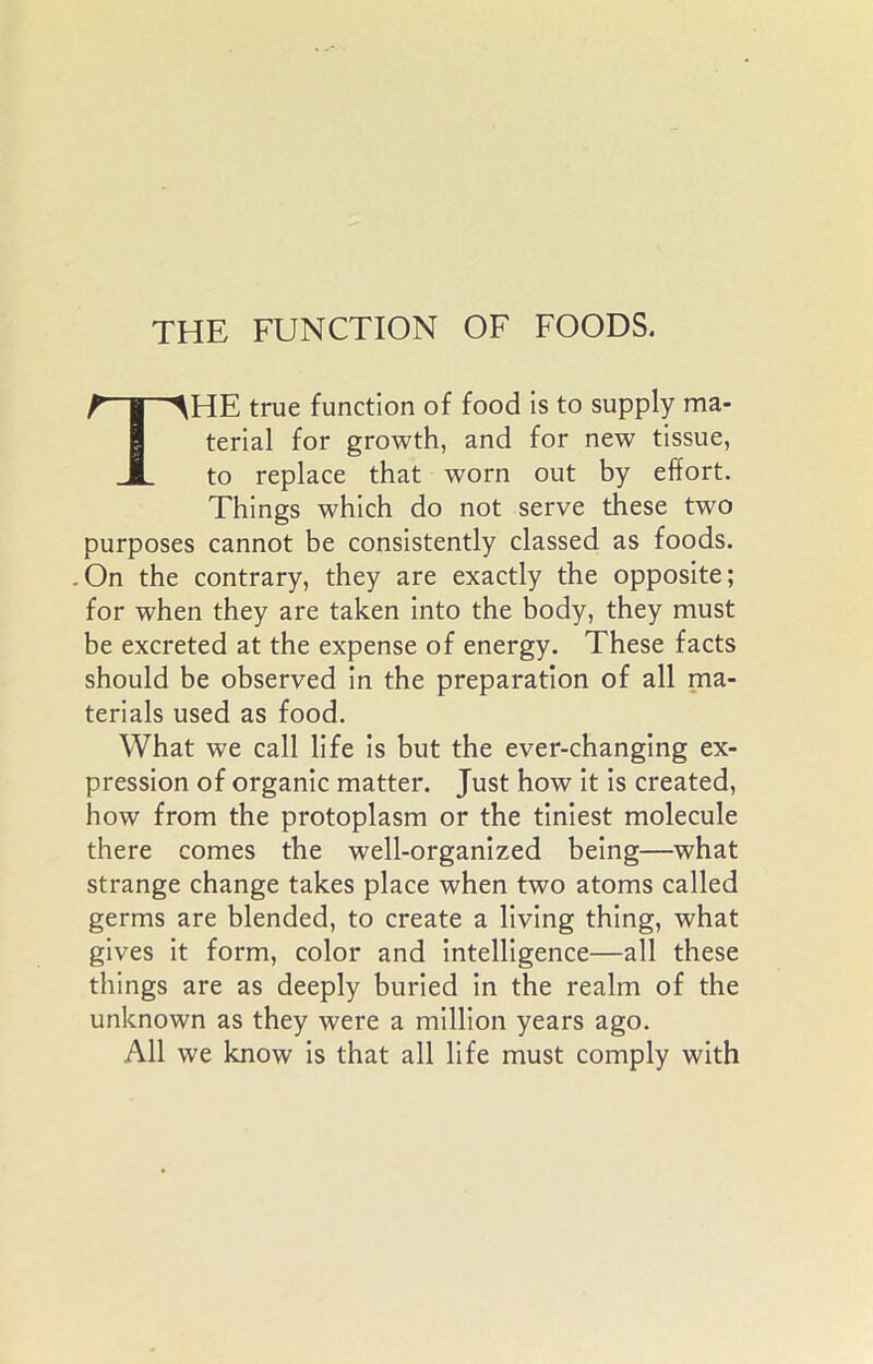 THE FUNCTION OF FOODS. THE true function of food is to supply ma- terial for growth, and for new tissue, to replace that worn out by effort. Things which do not serve these two purposes cannot be consistently classed as foods. .On the contrary, they are exactly the opposite; for when they are taken into the body, they must be excreted at the expense of energy. These facts should be observed in the preparation of all ma- terials used as food. What we call life is but the ever-changing ex- pression of organic matter. Just how it is created, how from the protoplasm or the tiniest molecule there comes the well-organized being—what strange change takes place when two atoms called germs are blended, to create a living thing, what gives it form, color and intelligence—all these things are as deeply buried in the realm of the unknown as they were a million years ago. All we know is that all life must comply with