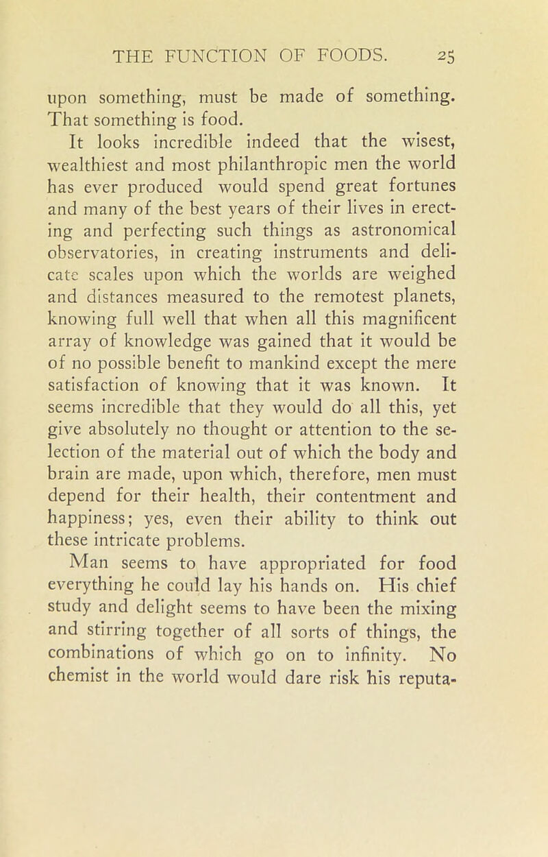 upon something, must be made of something. That something is food. It looks incredible indeed that the wisest, wealthiest and most philanthropic men the world has ever produced would spend great fortunes and many of the best years of their lives in erect- ing and perfecting such things as astronomical observatories, in creating instruments and deli- cate scales upon which the worlds are weighed and distances measured to the remotest planets, knowing full well that when all this magnificent array of knowledge was gained that it would be of no possible benefit to mankind except the mere satisfaction of knowing that it was known. It seems incredible that they would do all this, yet give absolutely no thought or attention to the se- lection of the material out of which the body and brain are made, upon which, therefore, men must depend for their health, their contentment and happiness; yes, even their ability to think out these intricate problems. Man seems to have appropriated for food everything he could lay his hands on. His chief study and delight seems to have been the mixing and stirring together of all sorts of things, the combinations of which go on to infinity. No chemist in the world would dare risk his reputa-