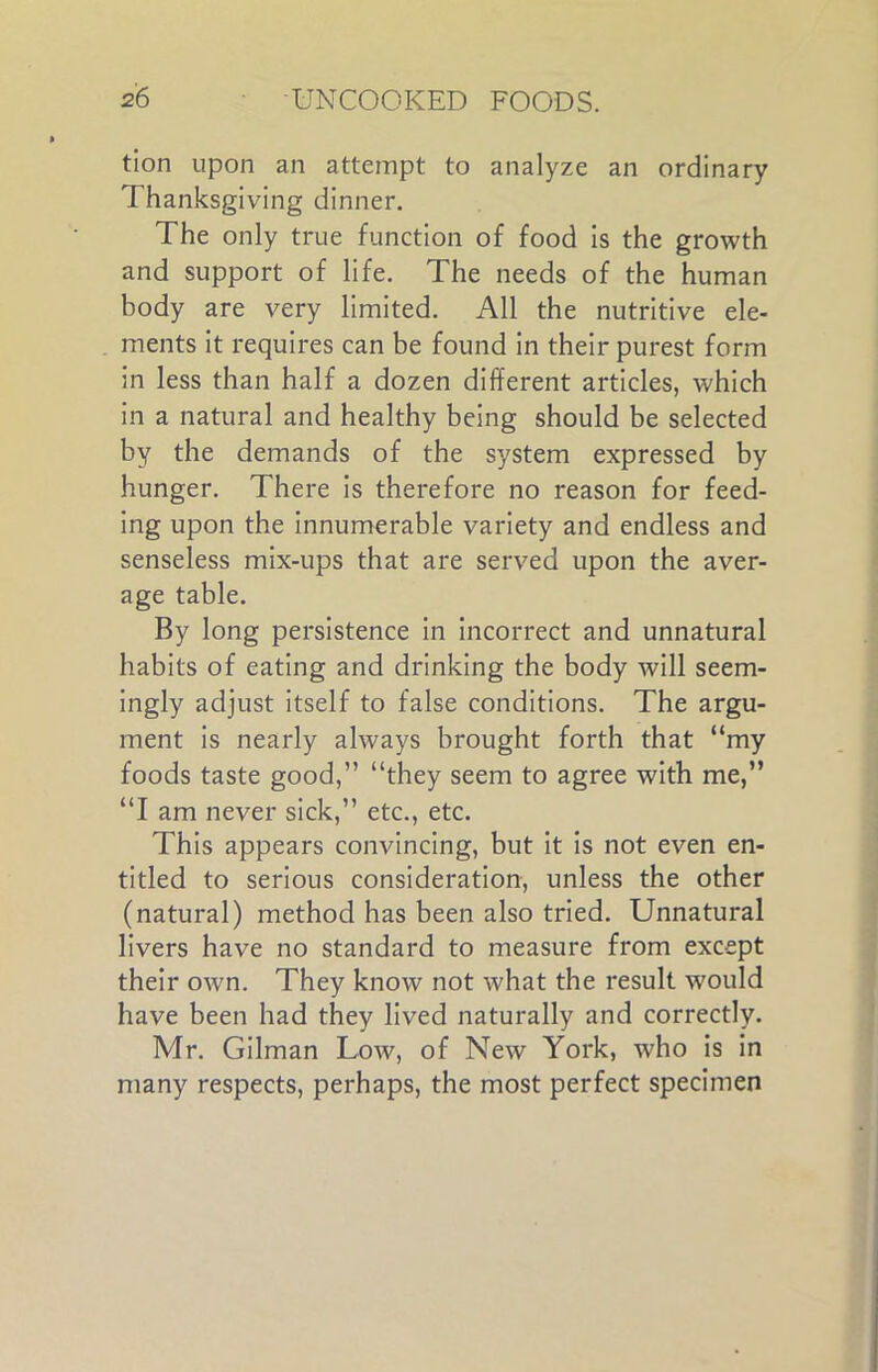 tion upon an attempt to analyze an ordinary Thanksgiving dinner. The only true function of food is the growth and support of life. The needs of the human body are very limited. All the nutritive ele- ments it requires can be found in their purest form in less than half a dozen different articles, which in a natural and healthy being should be selected by the demands of the system expressed by hunger. There is therefore no reason for feed- ing upon the innumerable variety and endless and senseless mix-ups that are served upon the aver- age table. By long persistence in incorrect and unnatural habits of eating and drinking the body will seem- ingly adjust itself to false conditions. The argu- ment is nearly always brought forth that “my foods taste good,” “they seem to agree with me,” “I am never sick,” etc., etc. This appears convincing, but it is not even en- titled to serious consideration, unless the other (natural) method has been also tried. Unnatural livers have no standard to measure from except their own. They know not what the result w'ould have been had they lived naturally and correctly. Mr. Gilman Low, of New York, who is in many respects, perhaps, the most perfect specimen