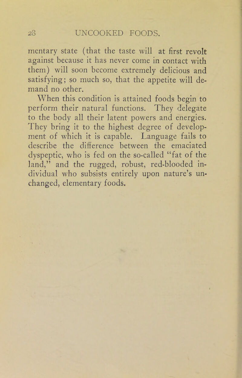 mentary state (that the taste will at first revolt against because it has never come in contact with them) will soon become extremely delicious and satisfying; so much so, that the appetite will de- mand no other. When this condition is attained foods begin to perform their natural functions. They delegate to the body all their latent powers and energies. They bring it to the highest degree of develop- ment of which it is capable. Language fails to describe the difference between the emaciated dyspeptic, who is fed on the so-called “fat of the land,” and the rugged, robust, red-blooded in- dividual who subsists entirely upon nature’s un- changed, elementary foods.