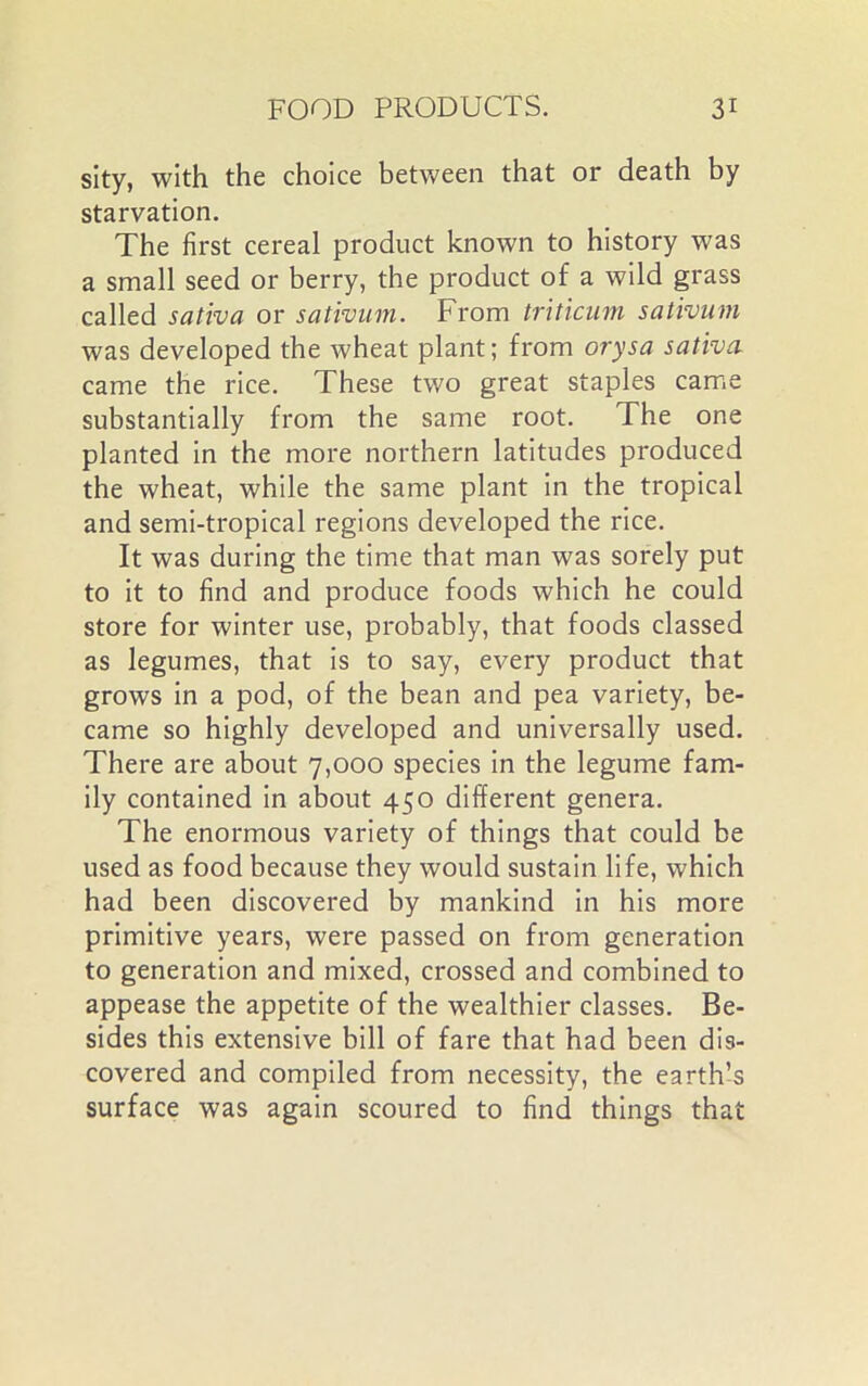sity, with the choice between that or death by starvation. The first cereal product known to history was a small seed or berry, the product of a wild grass called sativa or sativum. From triticum sativum was developed the wheat plant; from orysa sativa came the rice. These two great staples came substantially from the same root. The one planted in the more northern latitudes produced the wheat, while the same plant in the tropical and semi-tropical regions developed the rice. It was during the time that man was sorely put to it to find and produce foods which he could store for winter use, probably, that foods classed as legumes, that is to say, every product that grows in a pod, of the bean and pea variety, be- came so highly developed and universally used. There are about 7,000 species in the legume fam- ily contained in about 450 different genera. The enormous variety of things that could be used as food because they would sustain life, which had been discovered by mankind in his more primitive years, were passed on from generation to generation and mixed, crossed and combined to appease the appetite of the wealthier classes. Be- sides this extensive bill of fare that had been dis- covered and compiled from necessity, the earth’s surface was again scoured to find things that