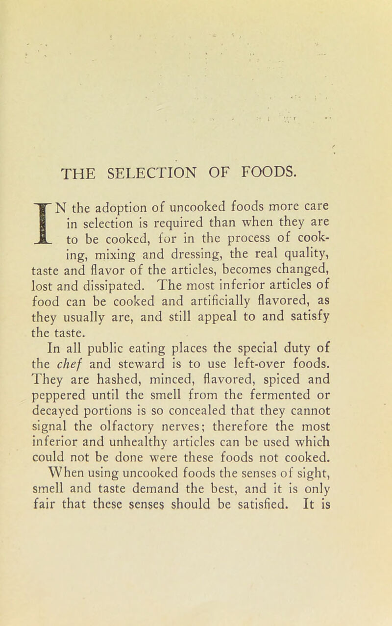 IN the adoption of uncooked foods more care in selection is required than when they are to be cooked, for in the process of cook- ing, mixing and dressing, the real quality, taste and flavor of the articles, becomes changed, lost and dissipated. The most inferior articles of food can be cooked and artificially flavored, as they usually are, and still appeal to and satisfy the taste. In all public eating places the special duty of the chef and steward is to use left-over foods. They are hashed, minced, flavored, spiced and peppered until the smell from the fermented or decayed portions is so concealed that they cannot signal the olfactory nerves; therefore the most inferior and unhealthy articles can be used which could not be done were these foods not cooked. When using uncooked foods the senses of sight, smell and taste demand the best, and it is only fair that these senses should be satisfied. It is