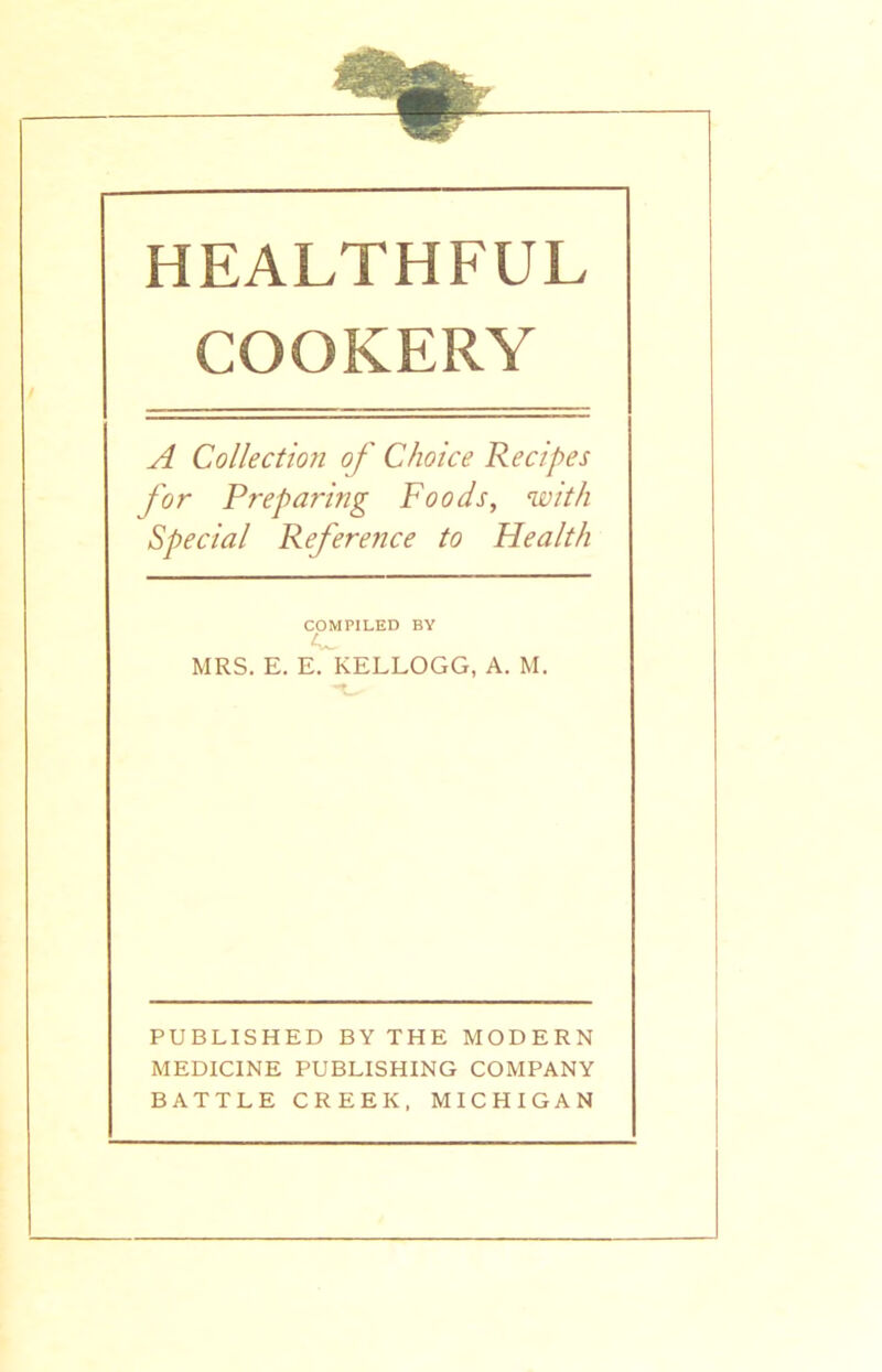 HEALTHFUL COOKERY A Collection of Choice Recipes for Preparing Foods, with Special Reference to Health COMPILED BY MRS. E. E. KELLOGG, A. M. PUBLISHED BY THE MODERN MEDICINE PUBLISHING COMPANY BATTLE CREEK, MICHIGAN